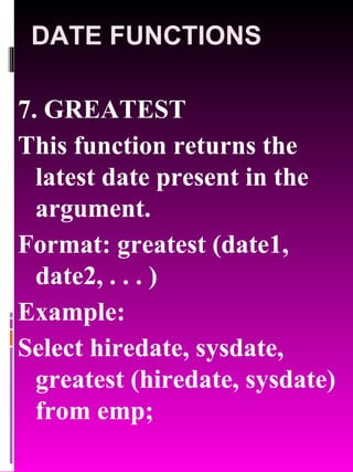 DATE FUNCTIONS 7. GREATEST This function returns the latest date present in the argument. Format: greatest (date1, date2, . . . ) Example: Select hiredate, sysdate, greatest (hiredate, sysdate) from emp; 