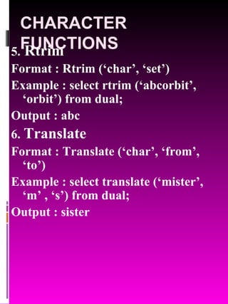 CHARACTER FUNCTIONS 5.  Rtrim   Format : Rtrim (‘char’, ‘set’) Example : select rtrim (‘abcorbit’, ‘orbit’) from dual; Output : abc 6.  Translate   Format : Translate (‘char’, ‘from’, ‘to’) Example : select translate (‘mister’, ‘m’ , ‘s’) from dual; Output : sister 