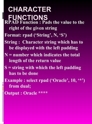 CHARACTER FUNCTIONS RPAD  Function : Pads the value to the right of the given string Format: rpad (‘String’, N, ‘S’) String :  Character string which has to be displayed with the left padding N = number which indicates the total length of the return value S = string with which the left padding has to be done Example : select rpad (‘Oracle’, 10, ‘*’) from dual; Output : Oracle **** 