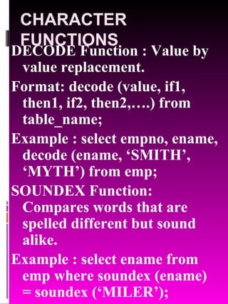 CHARACTER FUNCTIONS DECODE Function : Value by value replacement. Format: decode (value, if1, then1, if2, then2,….) from table_name; Example : select empno, ename, decode (ename, ‘SMITH’, ‘MYTH’) from emp; SOUNDEX Function: Compares words that are spelled different but sound alike. Example : select ename from emp where soundex (ename) = soundex (‘MILER’); 