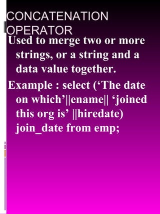 CONCATENATION OPERATOR Used to merge two or more strings, or a string and a data value together. Example : select (‘The date on which’||ename|| ‘joined this org is’ ||hiredate) join_date from emp; 