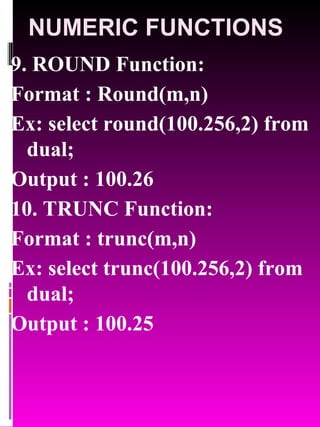 NUMERIC FUNCTIONS 9. ROUND Function:  Format : Round(m,n) Ex: select round(100.256,2) from dual; Output : 100.26 10. TRUNC Function:  Format : trunc(m,n) Ex: select trunc(100.256,2) from dual; Output : 100.25 