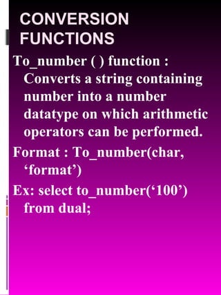 CONVERSION FUNCTIONS To_number ( ) function : Converts a string containing number into a number datatype on which arithmetic operators can be performed. Format : To_number(char, ‘format’) Ex: select to_number(‘100’) from dual; 