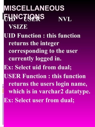 MISCELLANEOUS FUNCTIONS UID   USER   NVL   VSIZE UID Function : this function returns the integer corresponding to the user currently logged in. Ex: Select uid from dual; USER Function : this function returns the users login name, which is in varchar2 datatype. Ex: Select user from dual; 