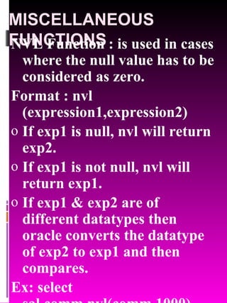 MISCELLANEOUS FUNCTIONS NVL Function : is used in cases where the null value has to be considered as zero. Format : nvl (expression1,expression2) If exp1 is null, nvl will return exp2. If exp1 is not null, nvl will return exp1. If exp1 & exp2 are of different datatypes then oracle converts the datatype of exp2 to exp1 and then compares. Ex: select sal,comm,nvl(comm,1000) from emp; 