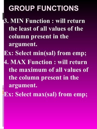 GROUP FUNCTIONS 3. MIN Function : will return the least of all values of the column present in the argument. Ex: Select min(sal) from emp; 4. MAX Function : will return the maximum of all values of the column present in the argument. Ex: Select max(sal) from emp; 