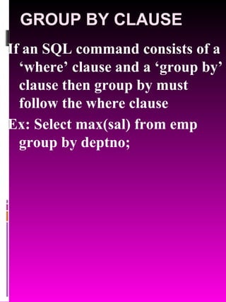 GROUP BY CLAUSE If an SQL command consists of a ‘where’ clause and a ‘group by’ clause then group by must follow the where clause Ex: Select max(sal) from emp group by deptno; 