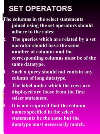 SET OPERATORS The columns in the select statements joined using the set operators should adhere to the rules: The queries which are related by a set operator should have the same number of columns and the corresponding columns must be of the same datatype. Such a query should not contain any column of long datatype. The label under which the rows are displayed are those from the first select statement. It is not required that the column names specified in the select statements be the same but the datatype must necessarily match. 
