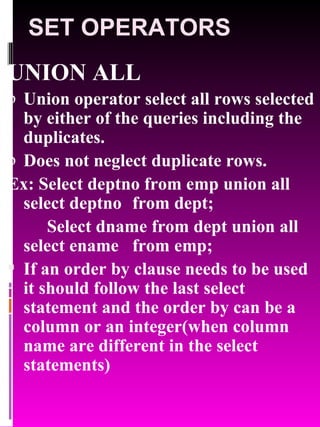 SET OPERATORS UNION ALL Union operator select all rows selected by either of the queries including the duplicates. Does not neglect duplicate rows. Ex: Select deptno from emp union all select deptno  from dept; Select dname from dept union all select ename  from emp; If an order by clause needs to be used it should follow the last select statement and the order by can be a column or an integer(when column name are different in the select statements) 