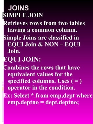 JOINS SIMPLE JOIN Retrieves rows from two tables having a common column. Simple Joins are classified in EQUI Join & NON – EQUI Join. EQUI JOIN: Combines the rows that have equivalent values for the specified columns. Uses ( = ) operator in the condition. Ex: Select * from emp,dept where emp.deptno = dept.deptno; 