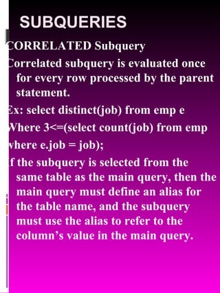 SUBQUERIES CORRELATED Subquery Correlated subquery is evaluated once for every row processed by the parent statement. Ex: select distinct(job) from emp e  Where 3<=(select count(job) from emp  where e.job = job); If the subquery is selected from the same table as the main query, then the main query must define an alias for the table name, and the subquery must use the alias to refer to the column’s value in the main query. 