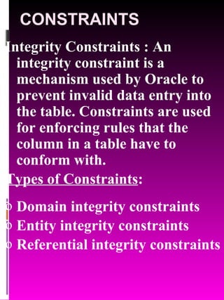 CONSTRAINTS Integrity Constraints : An integrity constraint is a mechanism used by Oracle to prevent invalid data entry into the table. Constraints are used for enforcing rules that the column in a table have to conform with. Types of Constraints : Domain integrity constraints Entity integrity constraints Referential integrity constraints 