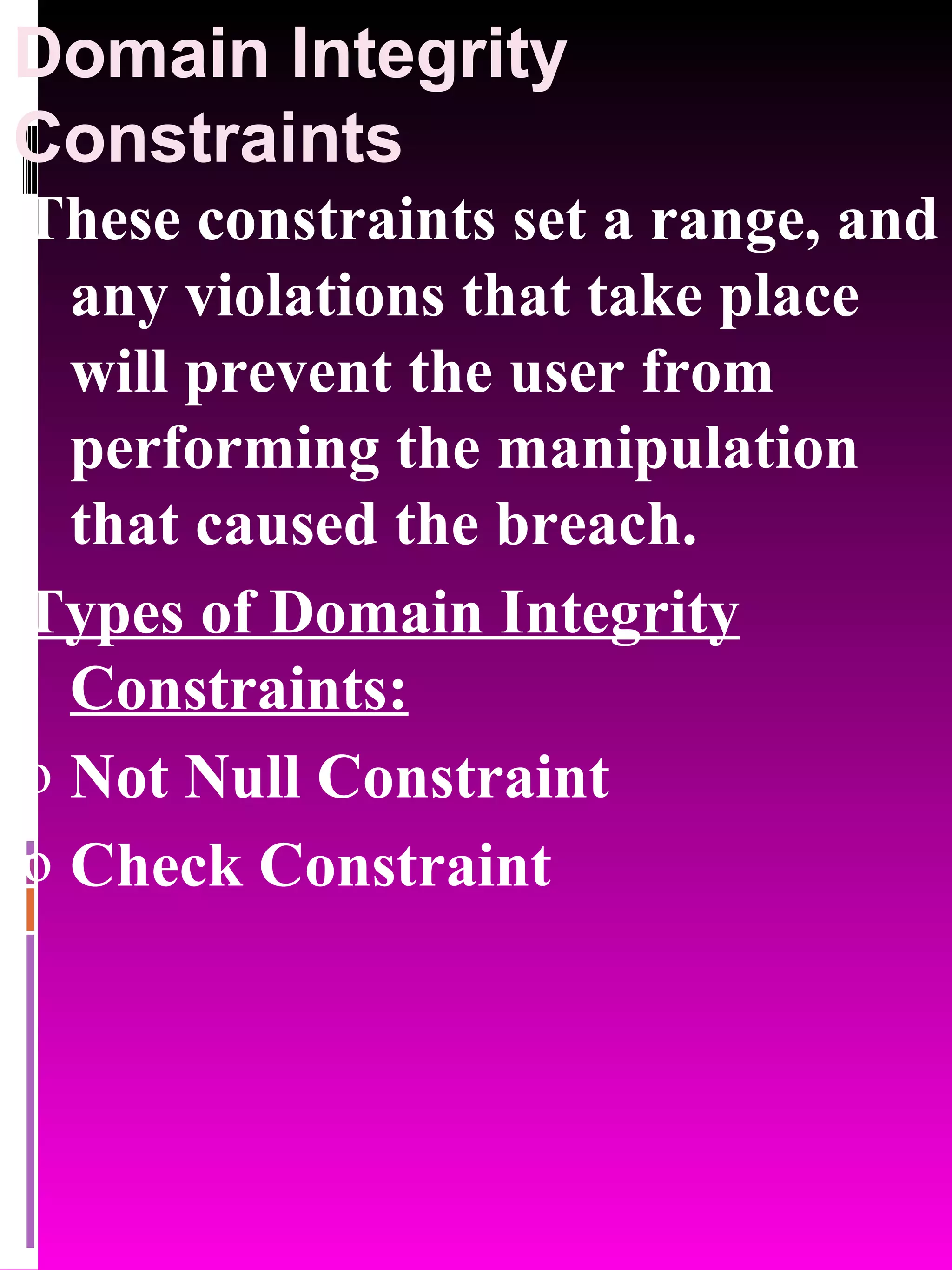 Domain Integrity Constraints These constraints set a range, and any violations that take place will prevent the user from performing the manipulation that caused the breach. Types of Domain Integrity Constraints: Not Null Constraint Check Constraint 