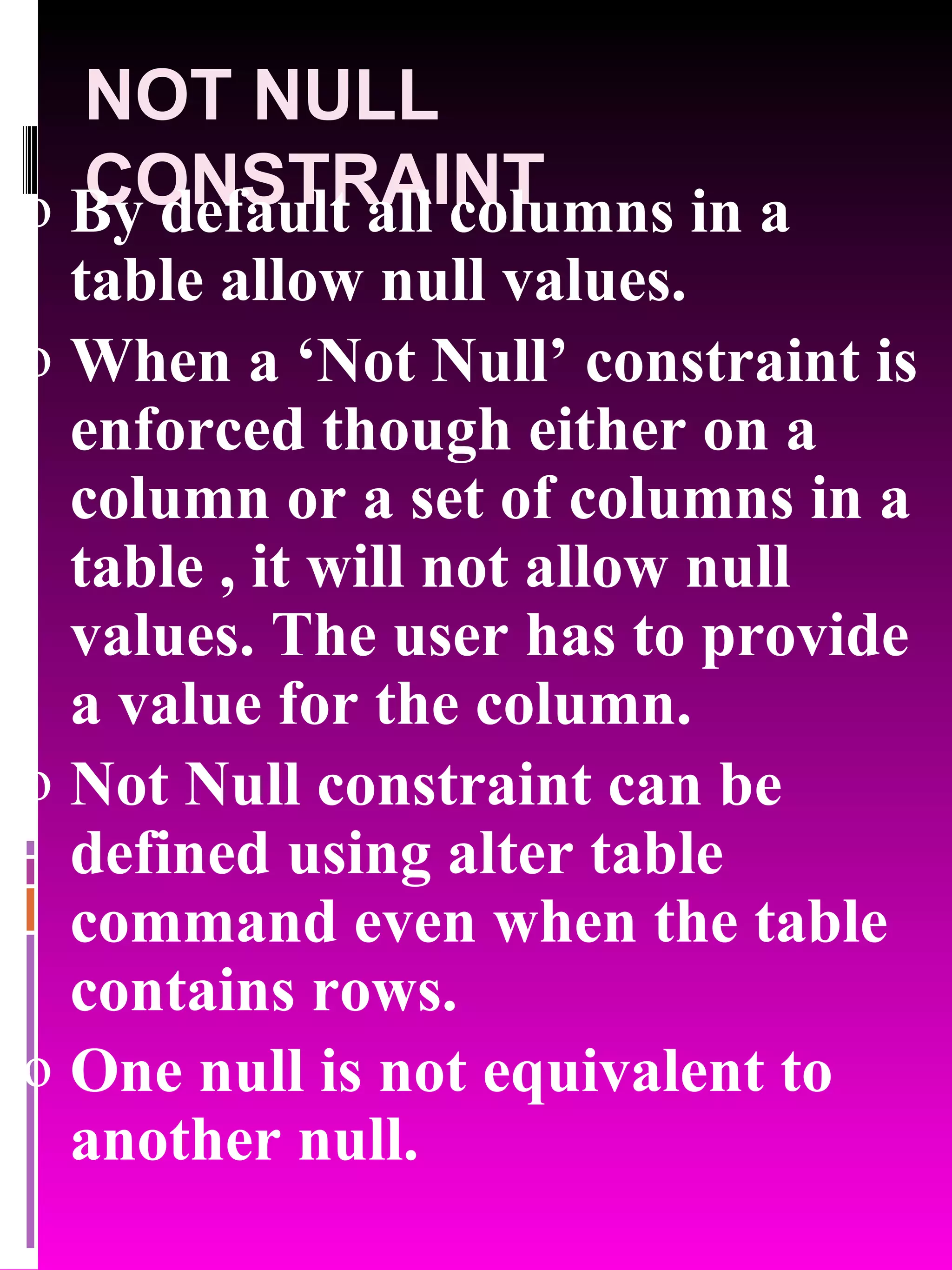 NOT NULL CONSTRAINT By default all columns in a table allow null values. When a ‘Not Null’ constraint is enforced though either on a column or a set of columns in a table , it will not allow null values. The user has to provide a value for the column. Not Null constraint can be defined using alter table command even when the table contains rows. One null is not equivalent to another null. 