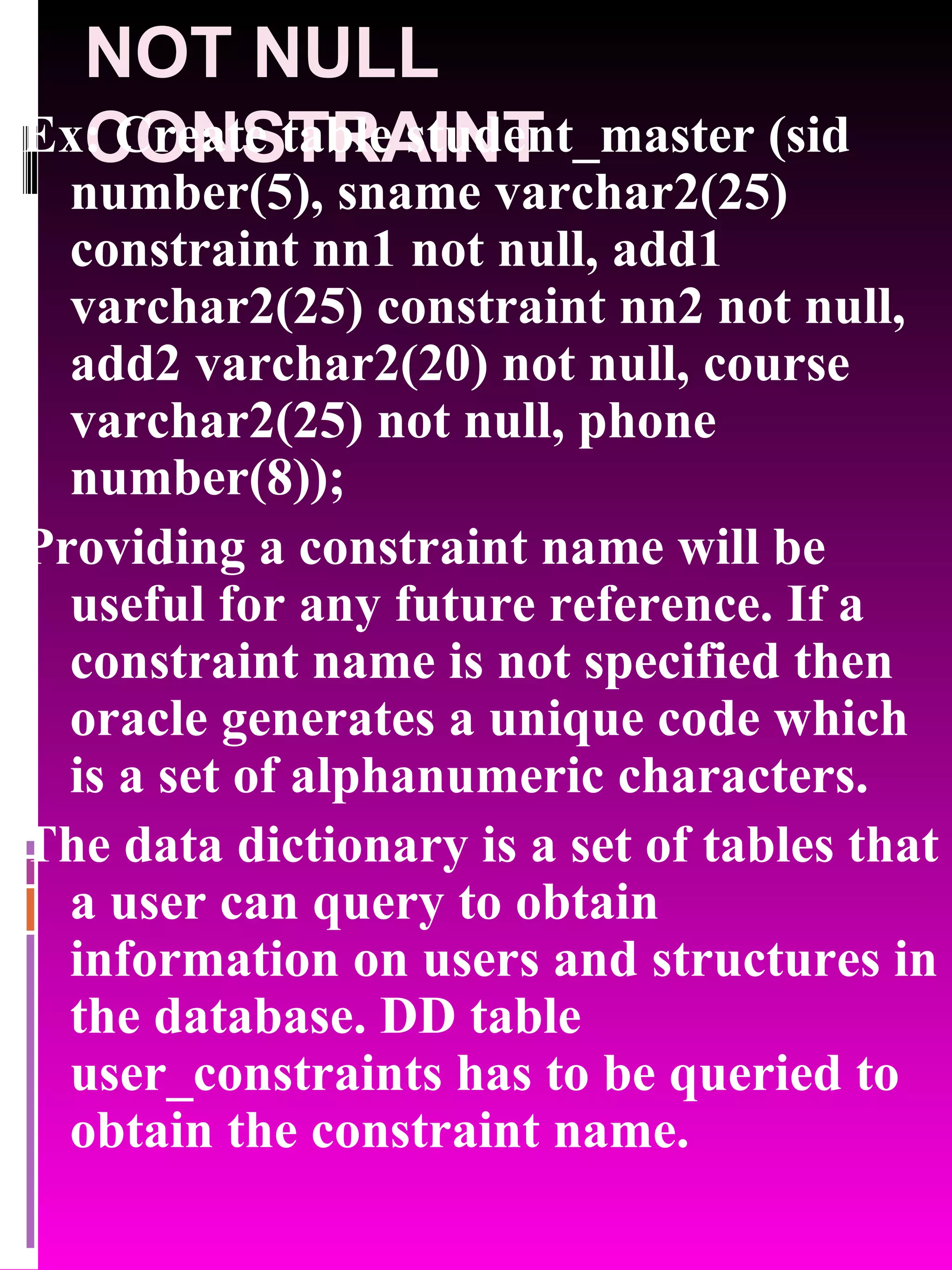 NOT NULL CONSTRAINT Ex: Create table student_master (sid number(5), sname varchar2(25) constraint nn1 not null, add1 varchar2(25) constraint nn2 not null, add2 varchar2(20) not null, course varchar2(25) not null, phone number(8)); Providing a constraint name will be useful for any future reference. If a constraint name is not specified then oracle generates a unique code which is a set of alphanumeric characters. The data dictionary is a set of tables that a user can query to obtain information on users and structures in the database. DD table user_constraints has to be queried to obtain the constraint name. 