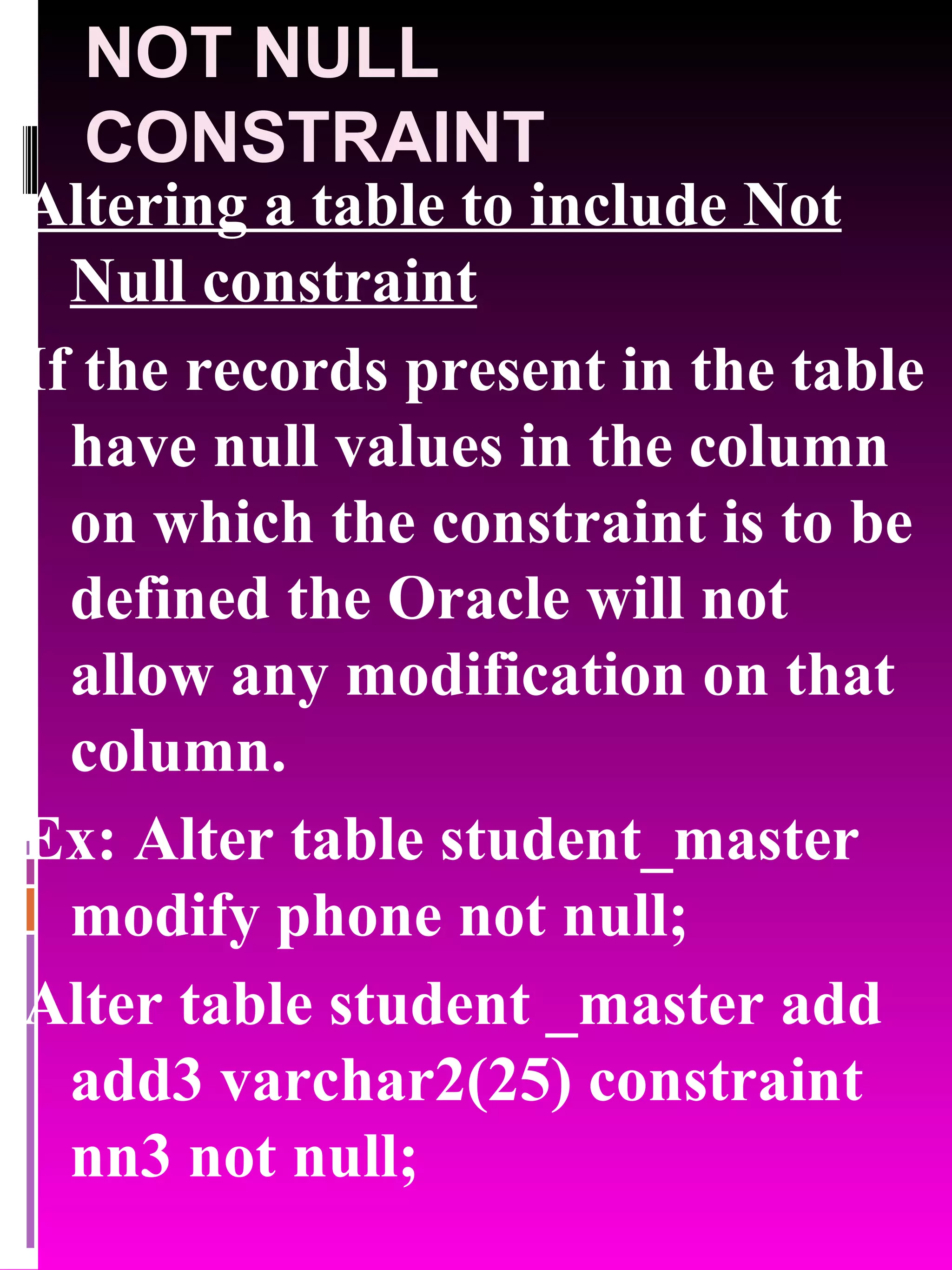 NOT NULL CONSTRAINT Altering a table to include Not Null constraint If the records present in the table have null values in the column on which the constraint is to be defined the Oracle will not allow any modification on that column. Ex: Alter table student_master modify phone not null; Alter table student _master add add3 varchar2(25) constraint nn3 not null; 