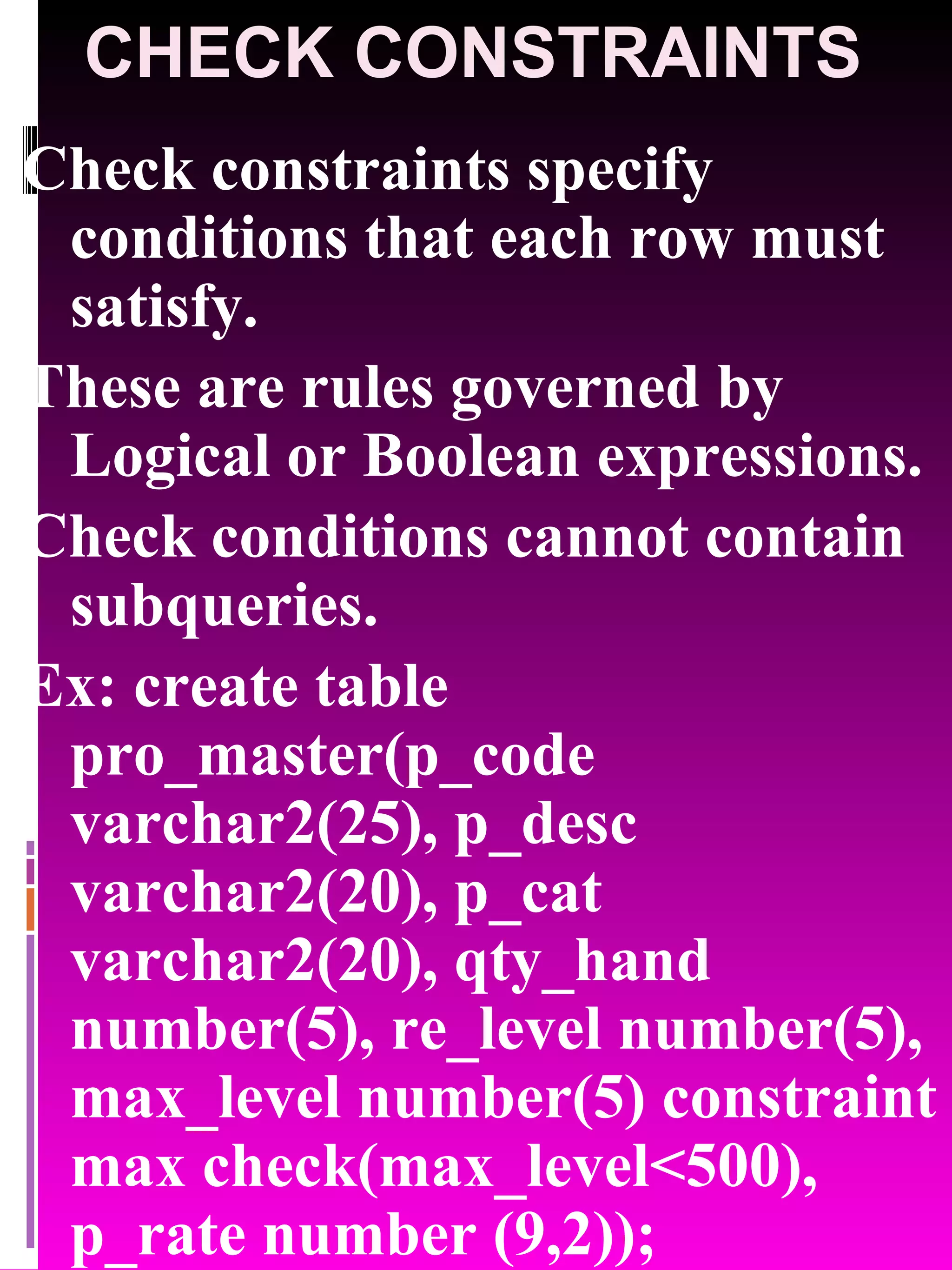 CHECK CONSTRAINTS Check constraints specify conditions that each row must satisfy. These are rules governed by Logical or Boolean expressions. Check conditions cannot contain subqueries. Ex: create table pro_master(p_code varchar2(25), p_desc varchar2(20), p_cat varchar2(20), qty_hand number(5), re_level number(5), max_level number(5) constraint max check(max_level<500), p_rate number (9,2)); 