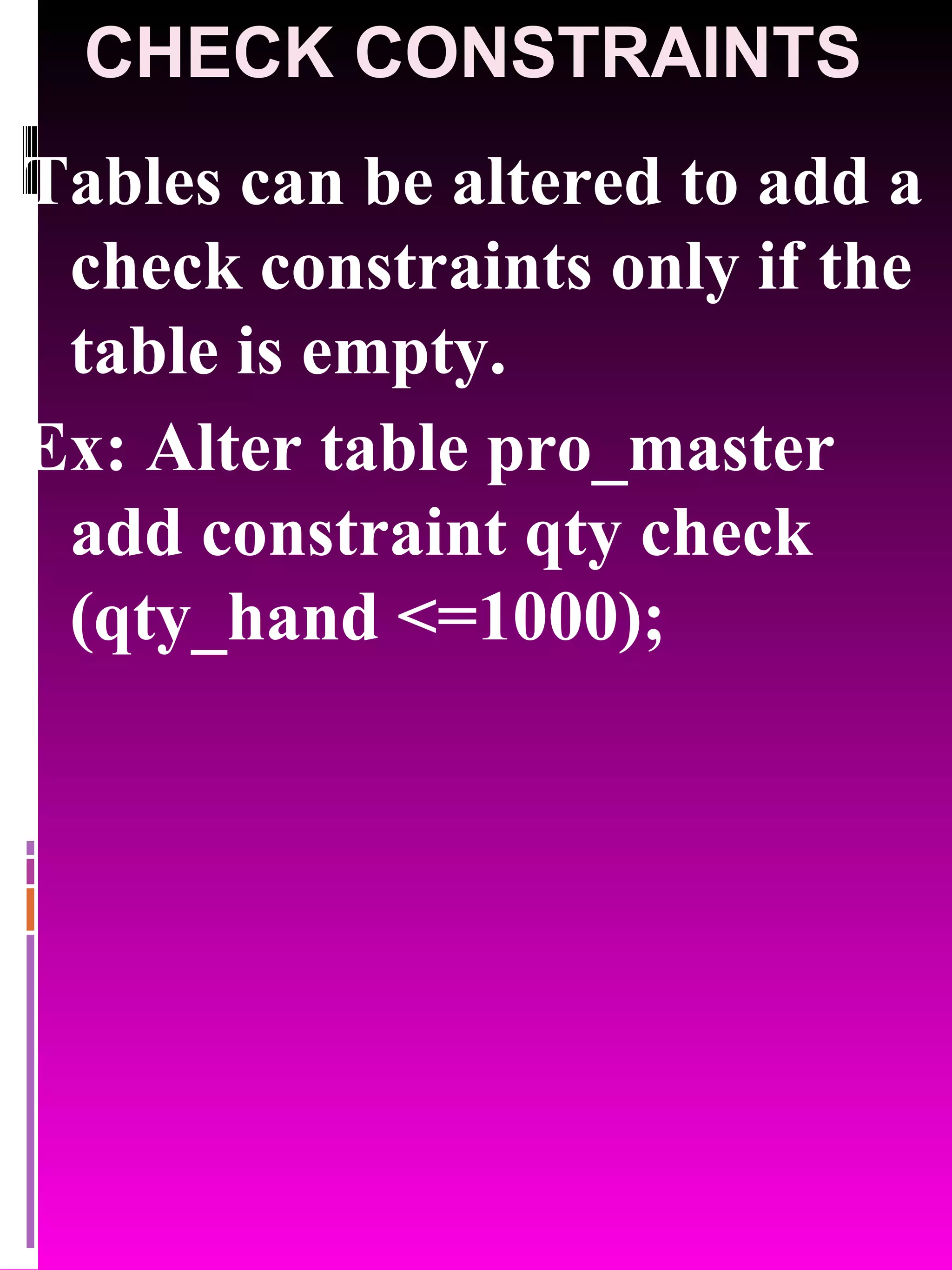 CHECK CONSTRAINTS Tables can be altered to add a check constraints only if the table is empty. Ex: Alter table pro_master add constraint qty check (qty_hand <=1000); 