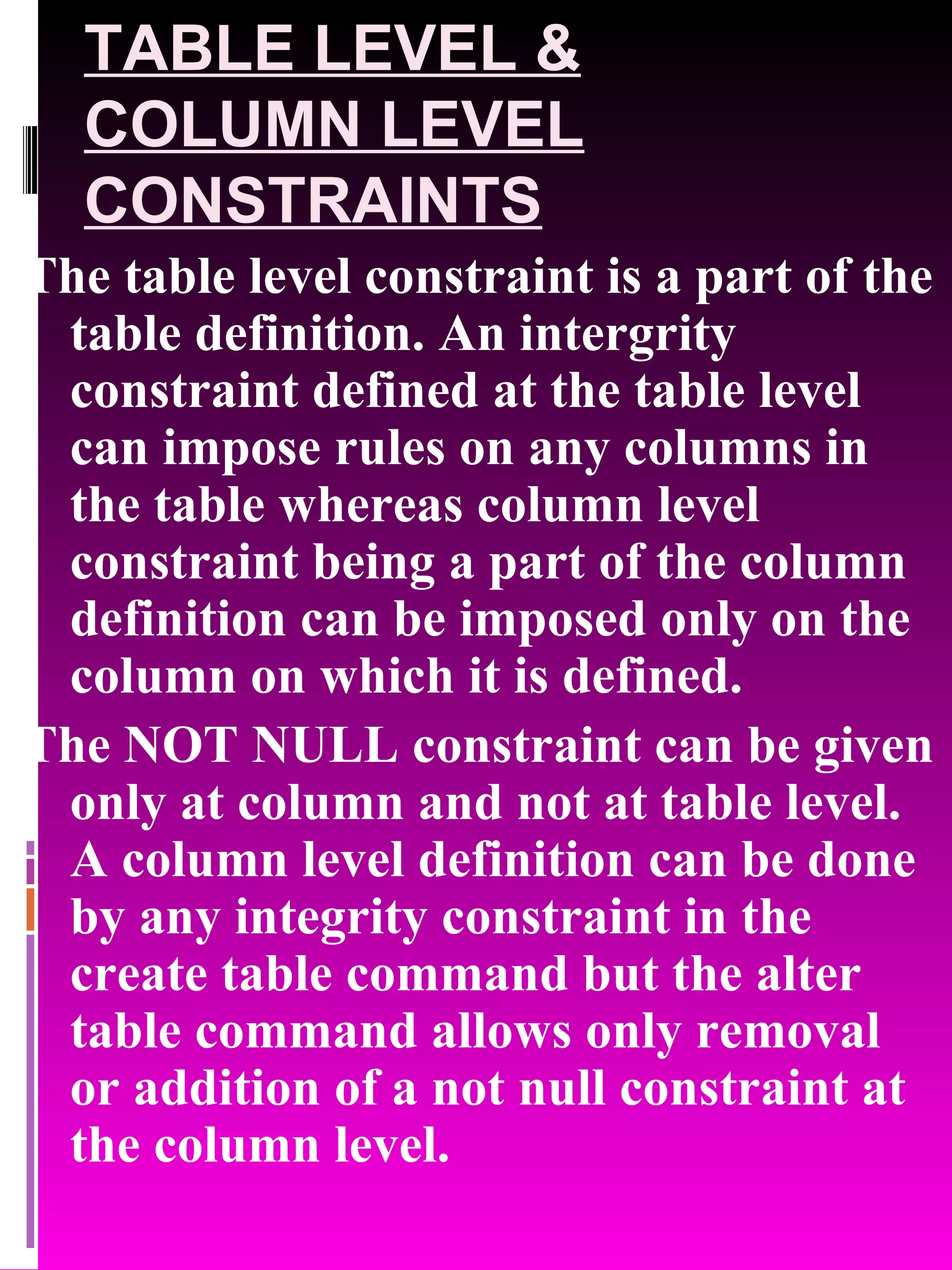 TABLE LEVEL & COLUMN LEVEL CONSTRAINTS The table level constraint is a part of the table definition. An intergrity constraint defined at the table level can impose rules on any columns in the table whereas column level constraint being a part of the column definition can be imposed only on the column on which it is defined. The NOT NULL constraint can be given only at column and not at table level. A column level definition can be done by any integrity constraint in the create table command but the alter table command allows only removal or addition of a not null constraint at the column level. 