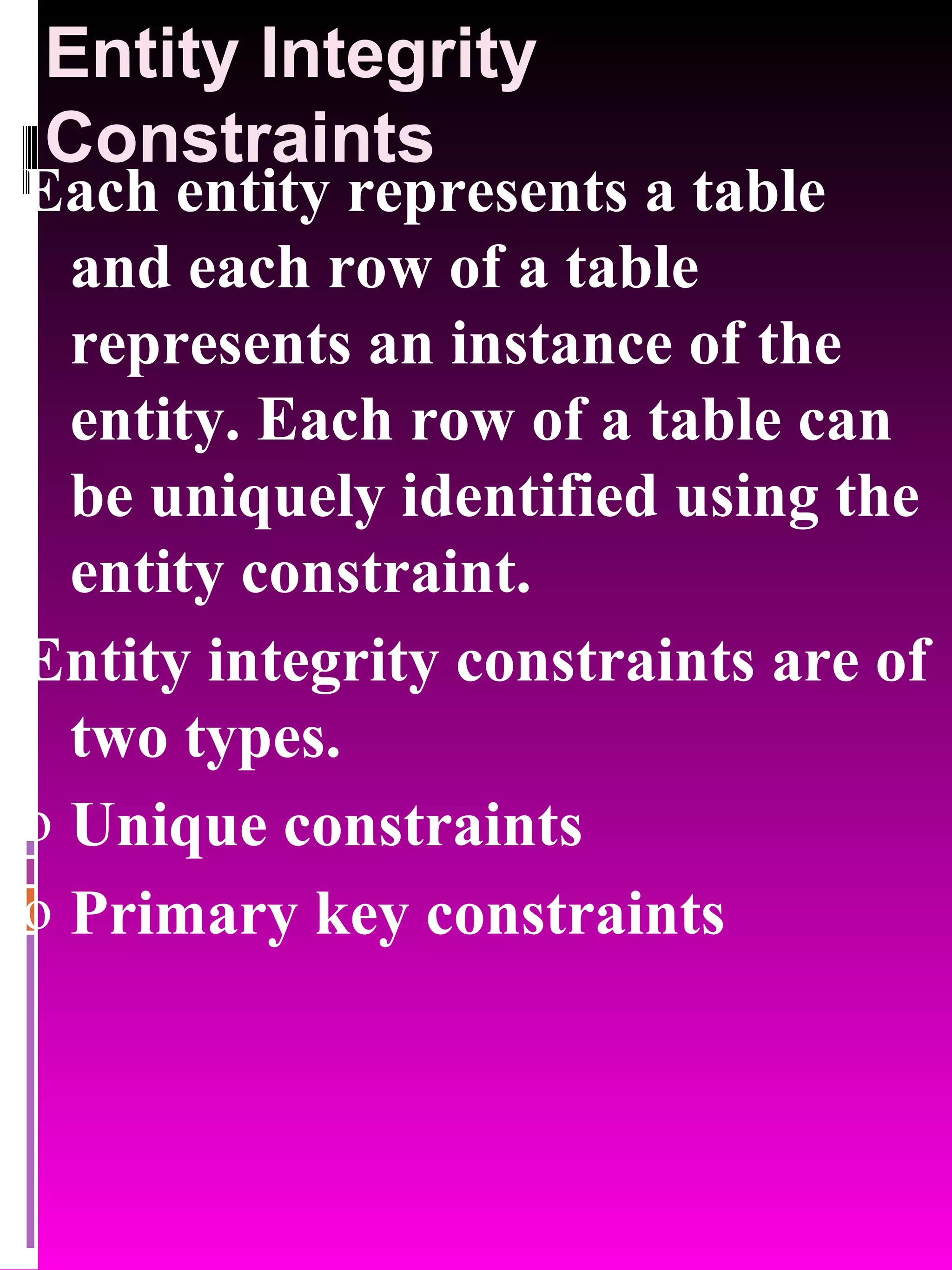 Entity Integrity Constraints Each entity represents a table and each row of a table represents an instance of the entity. Each row of a table can be uniquely identified using the entity constraint. Entity integrity constraints are of two types. Unique constraints Primary key constraints 
