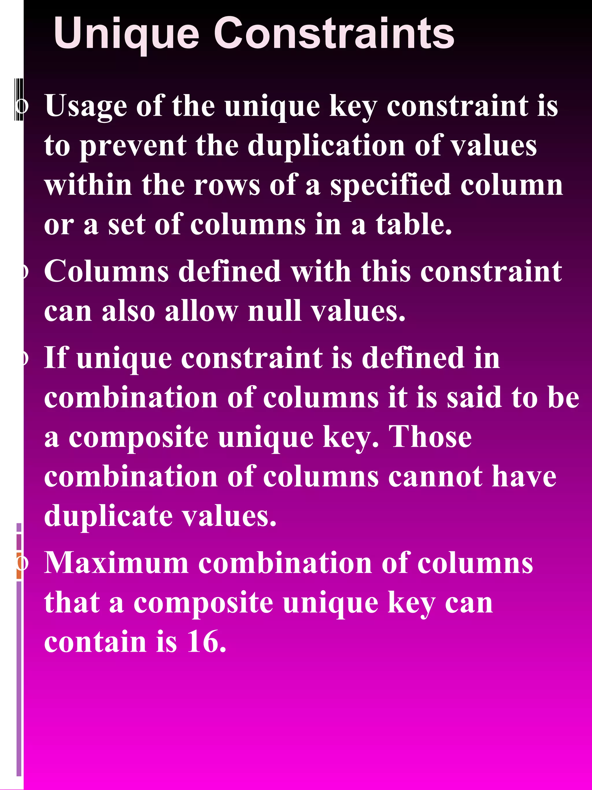 Unique Constraints Usage of the unique key constraint is to prevent the duplication of values within the rows of a specified column or a set of columns in a table. Columns defined with this constraint can also allow null values. If unique constraint is defined in combination of columns it is said to be a composite unique key. Those combination of columns cannot have duplicate values. Maximum combination of columns that a composite unique key can contain is 16. 