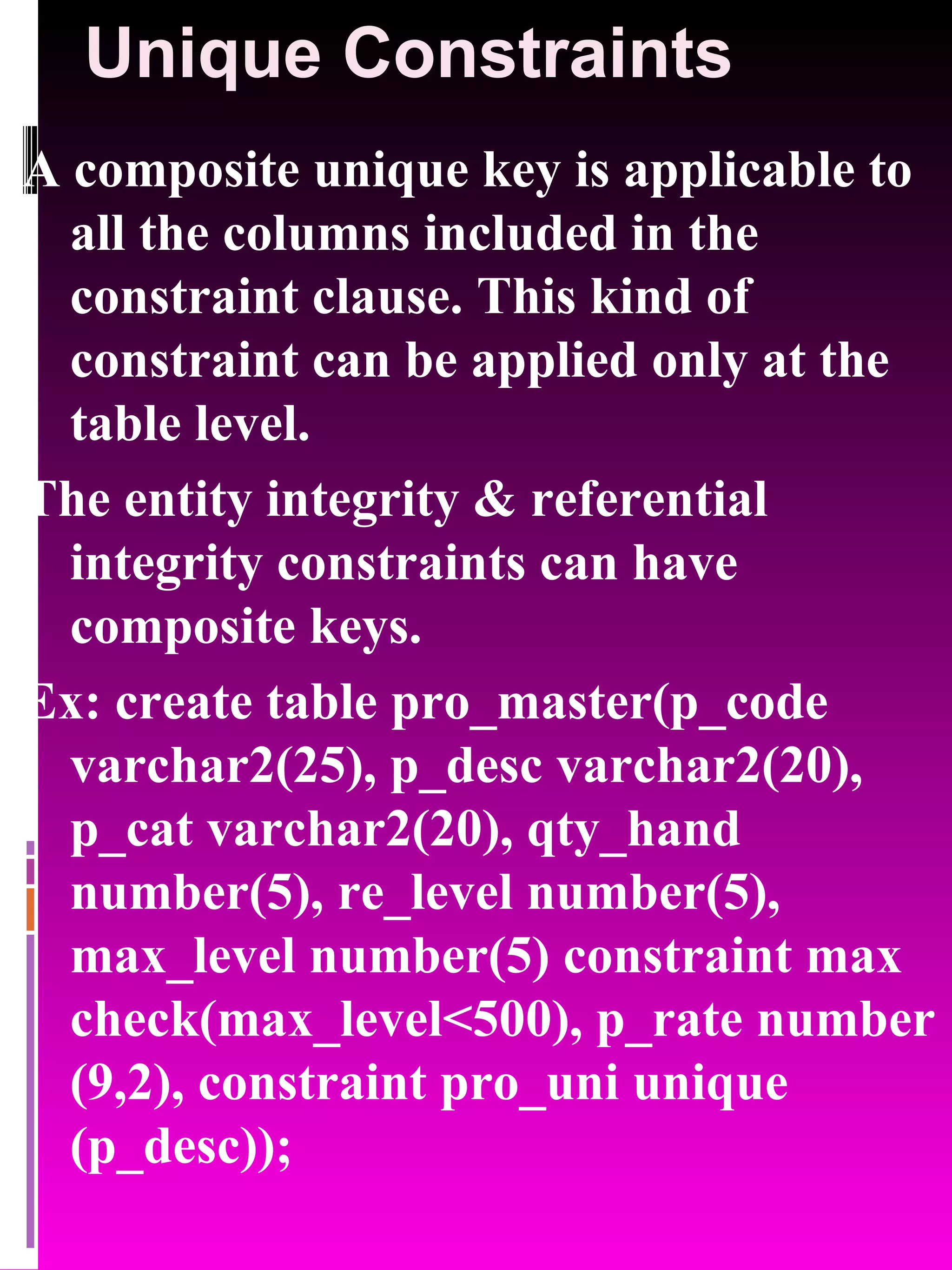 Unique Constraints A composite unique key is applicable to all the columns included in the constraint clause. This kind of constraint can be applied only at the table level. The entity integrity & referential integrity constraints can have composite keys. Ex: create table pro_master(p_code varchar2(25), p_desc varchar2(20), p_cat varchar2(20), qty_hand number(5), re_level number(5), max_level number(5) constraint max check(max_level<500), p_rate number (9,2), constraint pro_uni unique (p_desc)); 