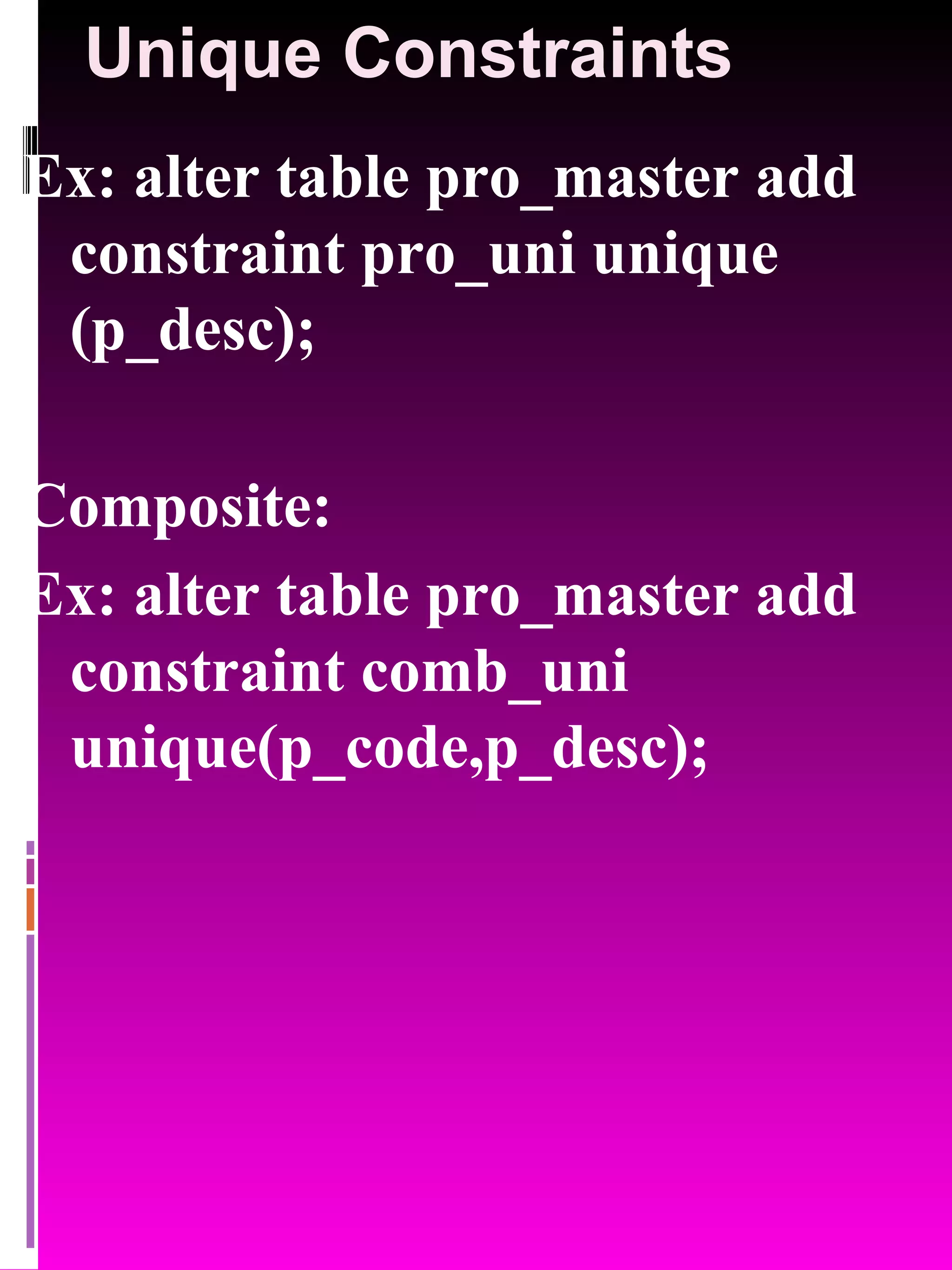Unique Constraints Ex: alter table pro_master add constraint pro_uni unique (p_desc); Composite: Ex: alter table pro_master add constraint comb_uni unique(p_code,p_desc); 