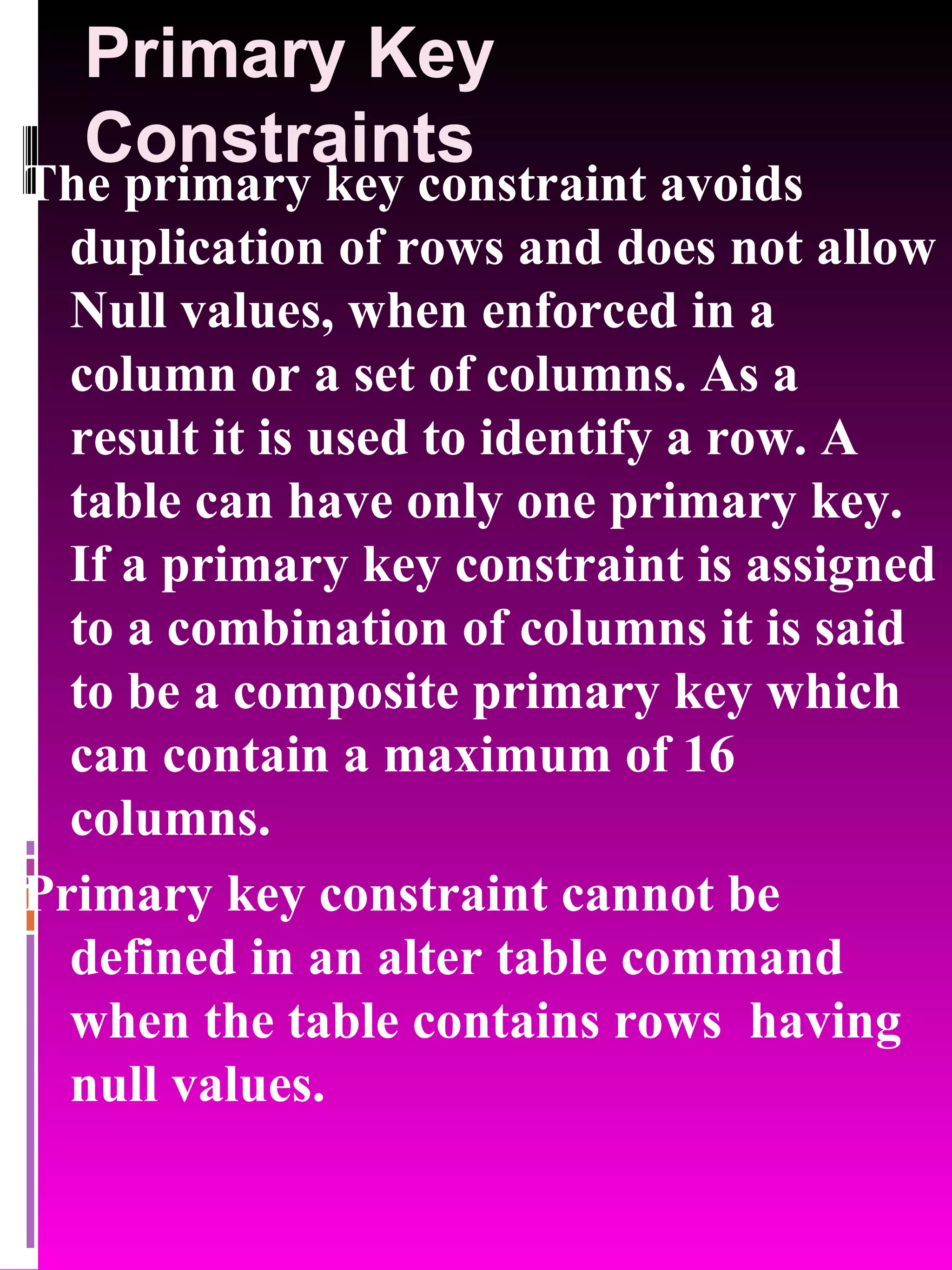 Primary Key Constraints The primary key constraint avoids duplication of rows and does not allow Null values, when enforced in a column or a set of columns. As a result it is used to identify a row. A table can have only one primary key. If a primary key constraint is assigned to a combination of columns it is said to be a composite primary key which can contain a maximum of 16 columns. Primary key constraint cannot be defined in an alter table command when the table contains rows having null values. 