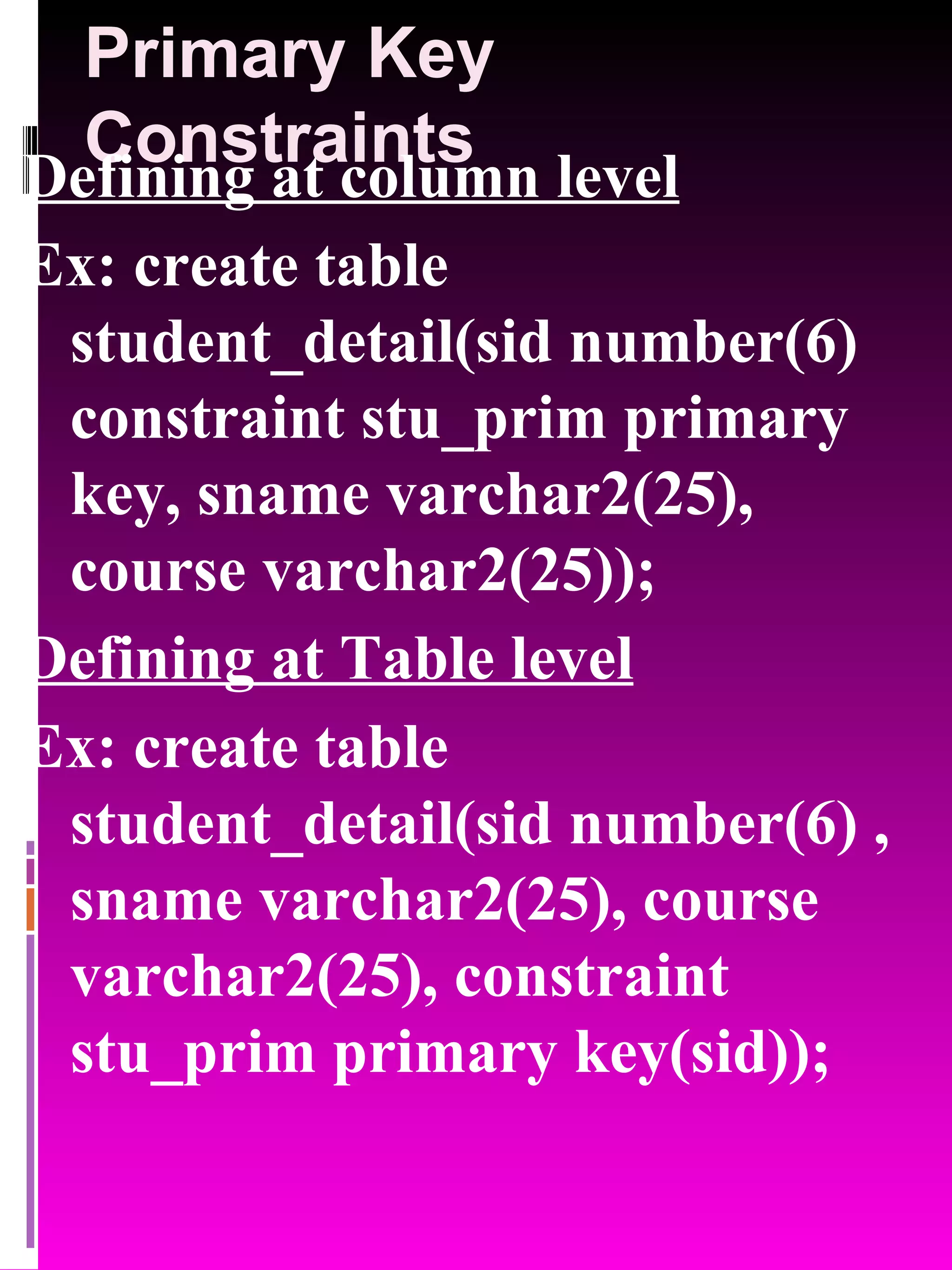 Primary Key Constraints Defining at column level Ex: create table student_detail(sid number(6) constraint stu_prim primary key, sname varchar2(25), course varchar2(25)); Defining at Table level Ex: create table student_detail(sid number(6) , sname varchar2(25), course varchar2(25), constraint stu_prim primary key(sid)); 