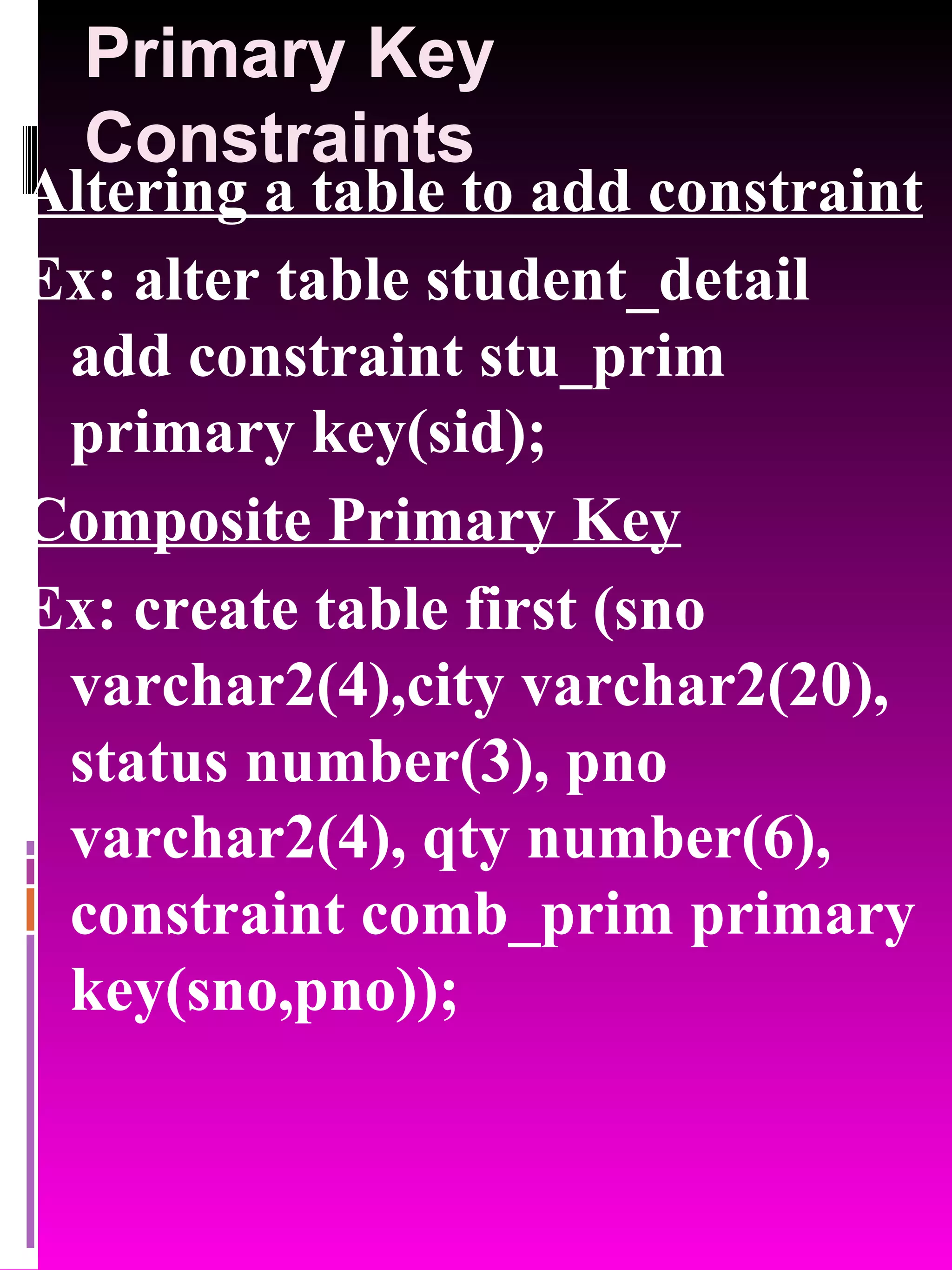 Primary Key Constraints Altering a table to add constraint Ex: alter table student_detail add constraint stu_prim primary key(sid); Composite Primary Key Ex: create table first (sno varchar2(4),city varchar2(20), status number(3), pno varchar2(4), qty number(6), constraint comb_prim primary key(sno,pno)); 