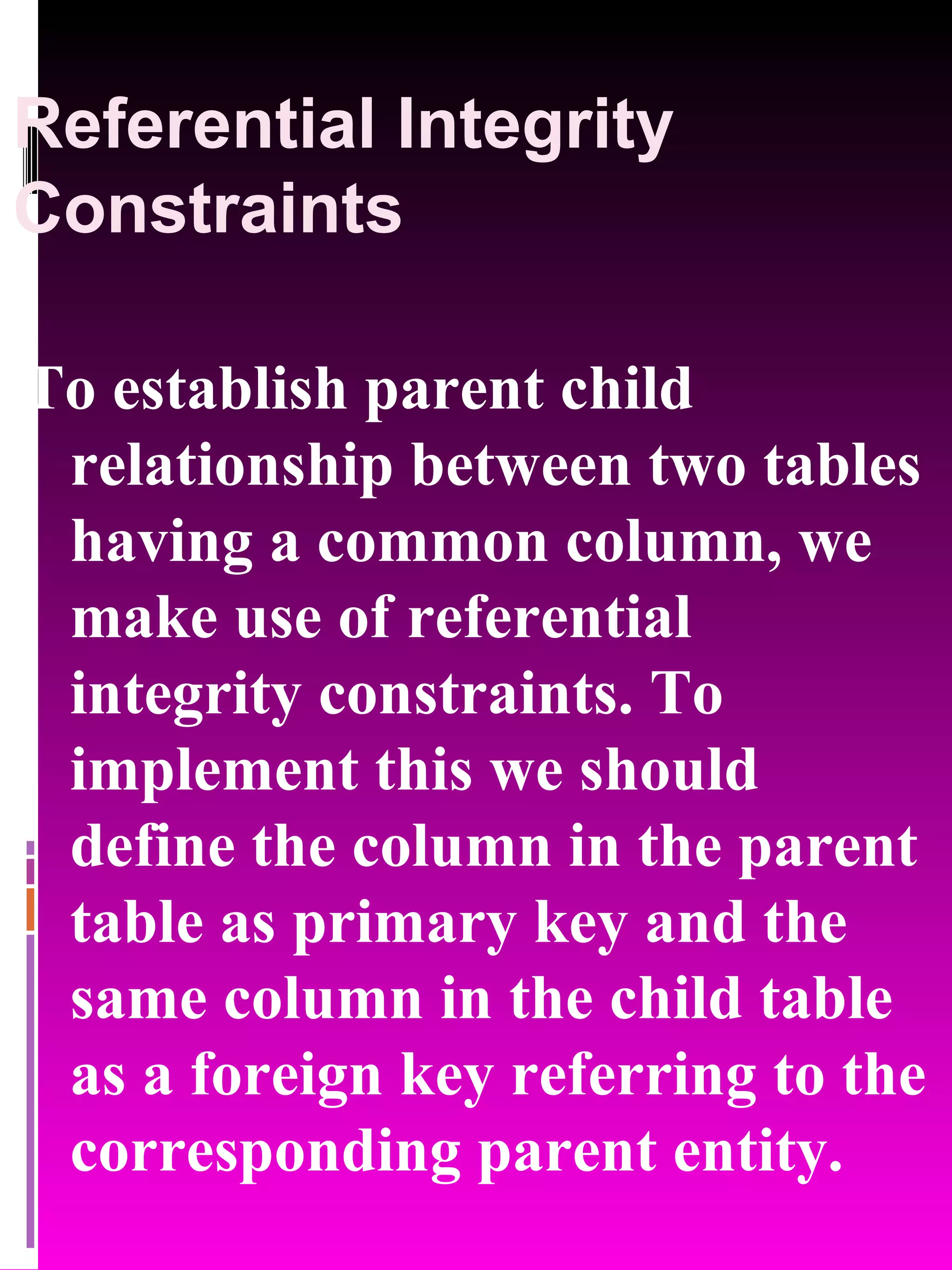 Referential Integrity Constraints To establish parent child relationship between two tables having a common column, we make use of referential integrity constraints. To implement this we should define the column in the parent table as primary key and the same column in the child table as a foreign key referring to the corresponding parent entity. 