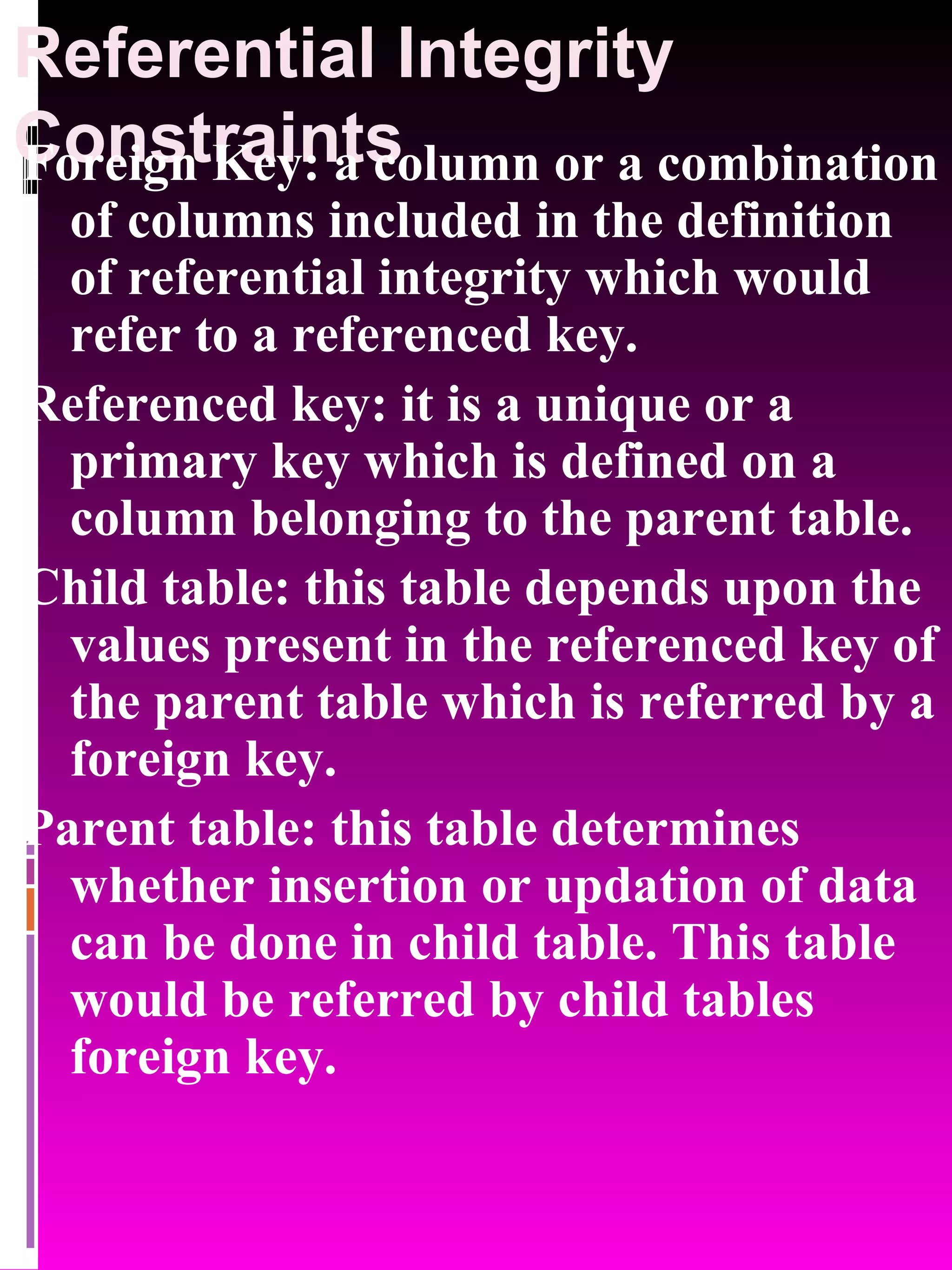 Referential Integrity Constraints Foreign Key: a column or a combination of columns included in the definition of referential integrity which would refer to a referenced key. Referenced key: it is a unique or a primary key which is defined on a column belonging to the parent table. Child table: this table depends upon the values present in the referenced key of the parent table which is referred by a foreign key. Parent table: this table determines whether insertion or updation of data can be done in child table. This table would be referred by child tables foreign key. 