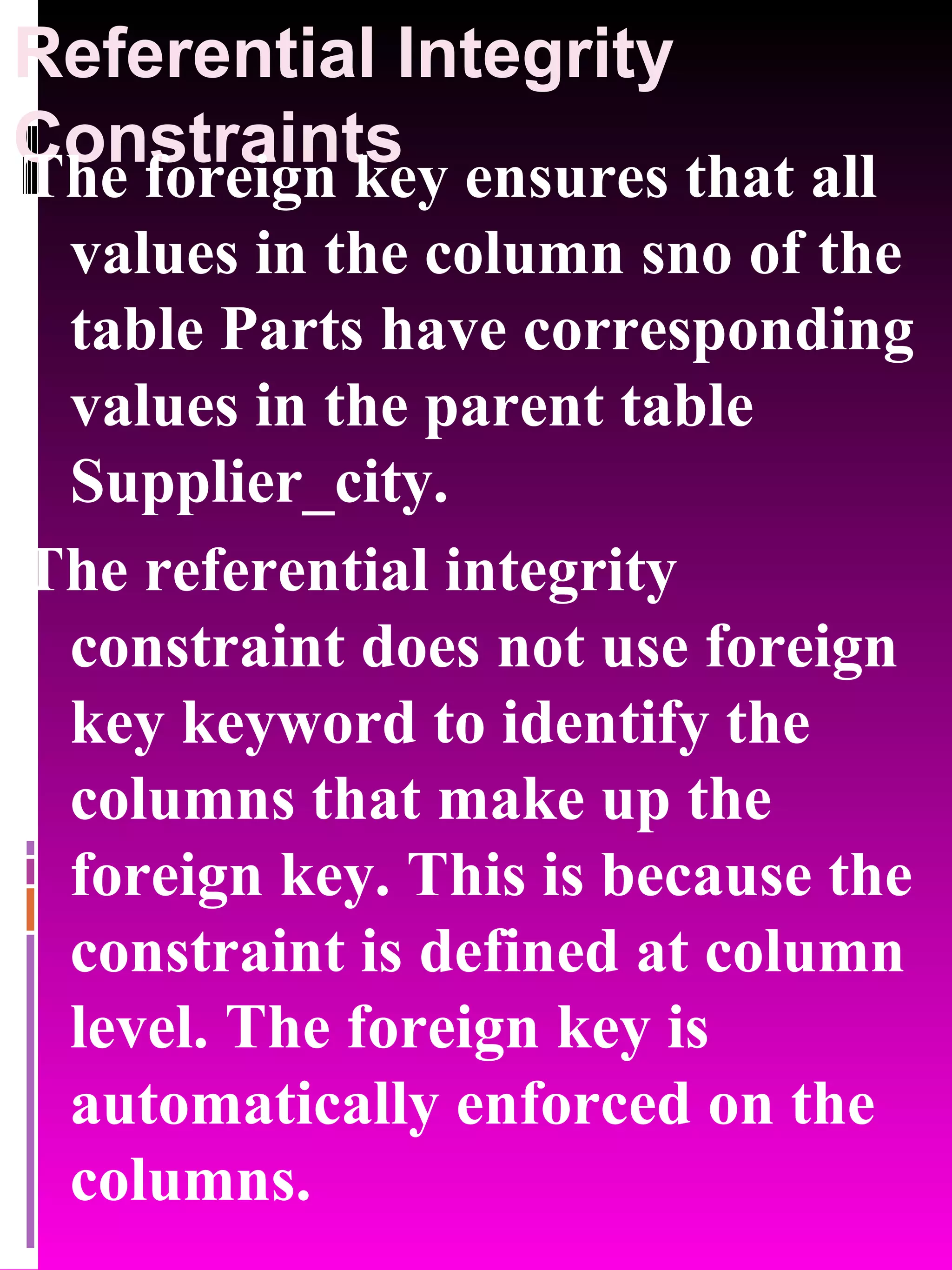 Referential Integrity Constraints The foreign key ensures that all values in the column sno of the table Parts have corresponding values in the parent table Supplier_city. The referential integrity constraint does not use foreign key keyword to identify the columns that make up the foreign key. This is because the constraint is defined at column level. The foreign key is automatically enforced on the columns. 