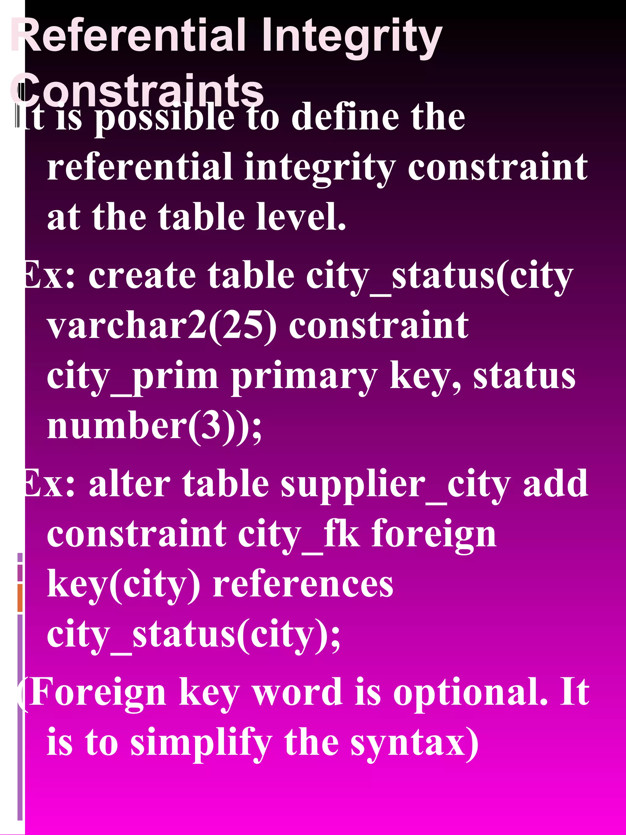 Referential Integrity Constraints It is possible to define the referential integrity constraint at the table level. Ex: create table city_status(city varchar2(25) constraint city_prim primary key, status number(3)); Ex: alter table supplier_city add constraint city_fk foreign key(city) references city_status(city); (Foreign key word is optional. It is to simplify the syntax) 