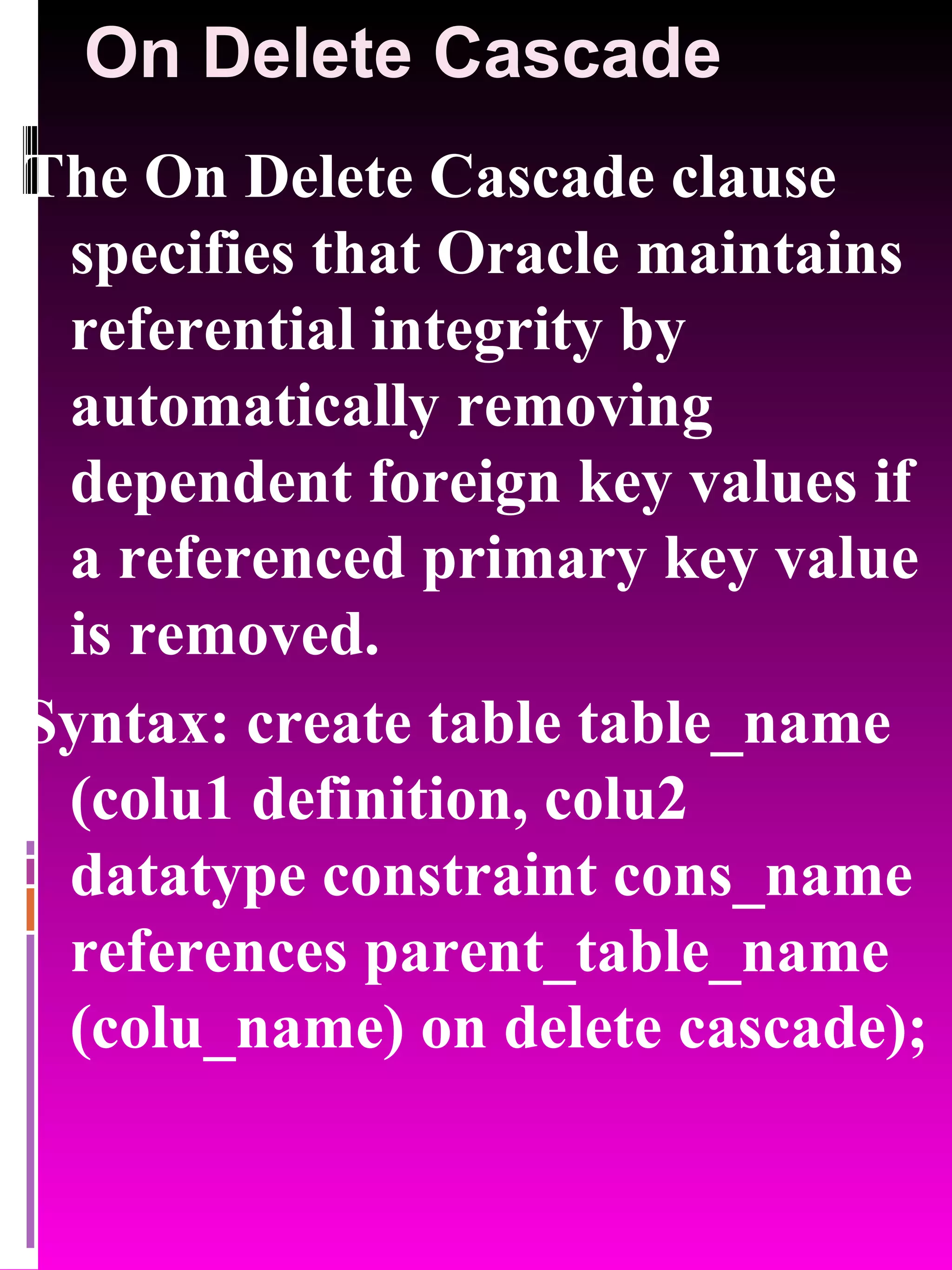 On Delete Cascade The On Delete Cascade clause specifies that Oracle maintains referential integrity by automatically removing dependent foreign key values if a referenced primary key value is removed. Syntax: create table table_name (colu1 definition, colu2 datatype constraint cons_name references parent_table_name (colu_name) on delete cascade); 