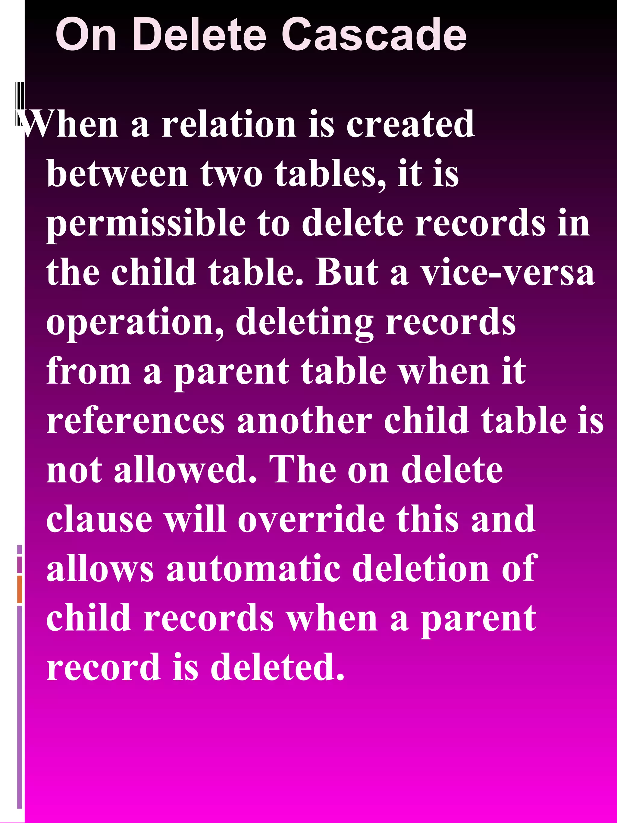 On Delete Cascade When a relation is created between two tables, it is permissible to delete records in the child table. But a vice-versa operation, deleting records from a parent table when it references another child table is not allowed. The on delete clause will override this and allows automatic deletion of child records when a parent record is deleted. 
