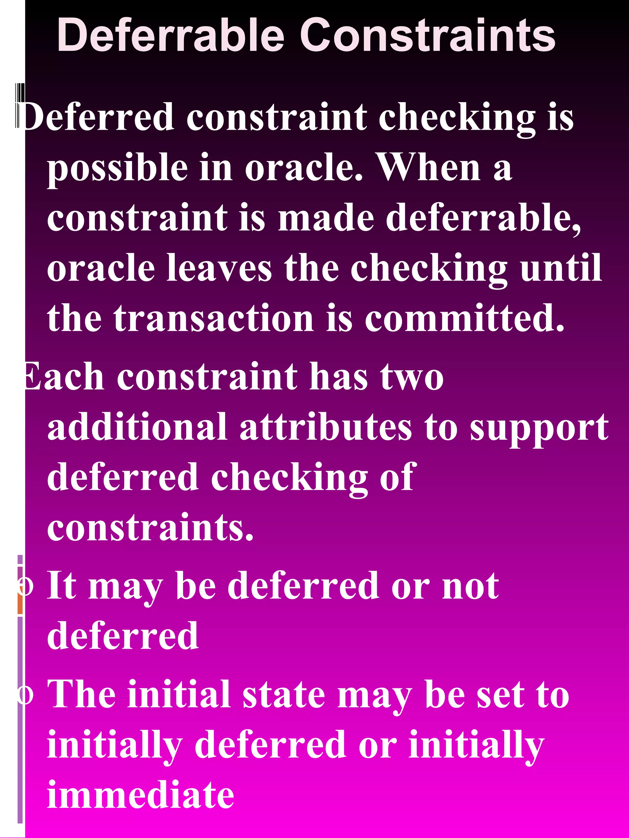 Deferrable Constraints Deferred constraint checking is possible in oracle. When a constraint is made deferrable, oracle leaves the checking until the transaction is committed. Each constraint has two additional attributes to support deferred checking of constraints. It may be deferred or not deferred The initial state may be set to initially deferred or initially immediate 
