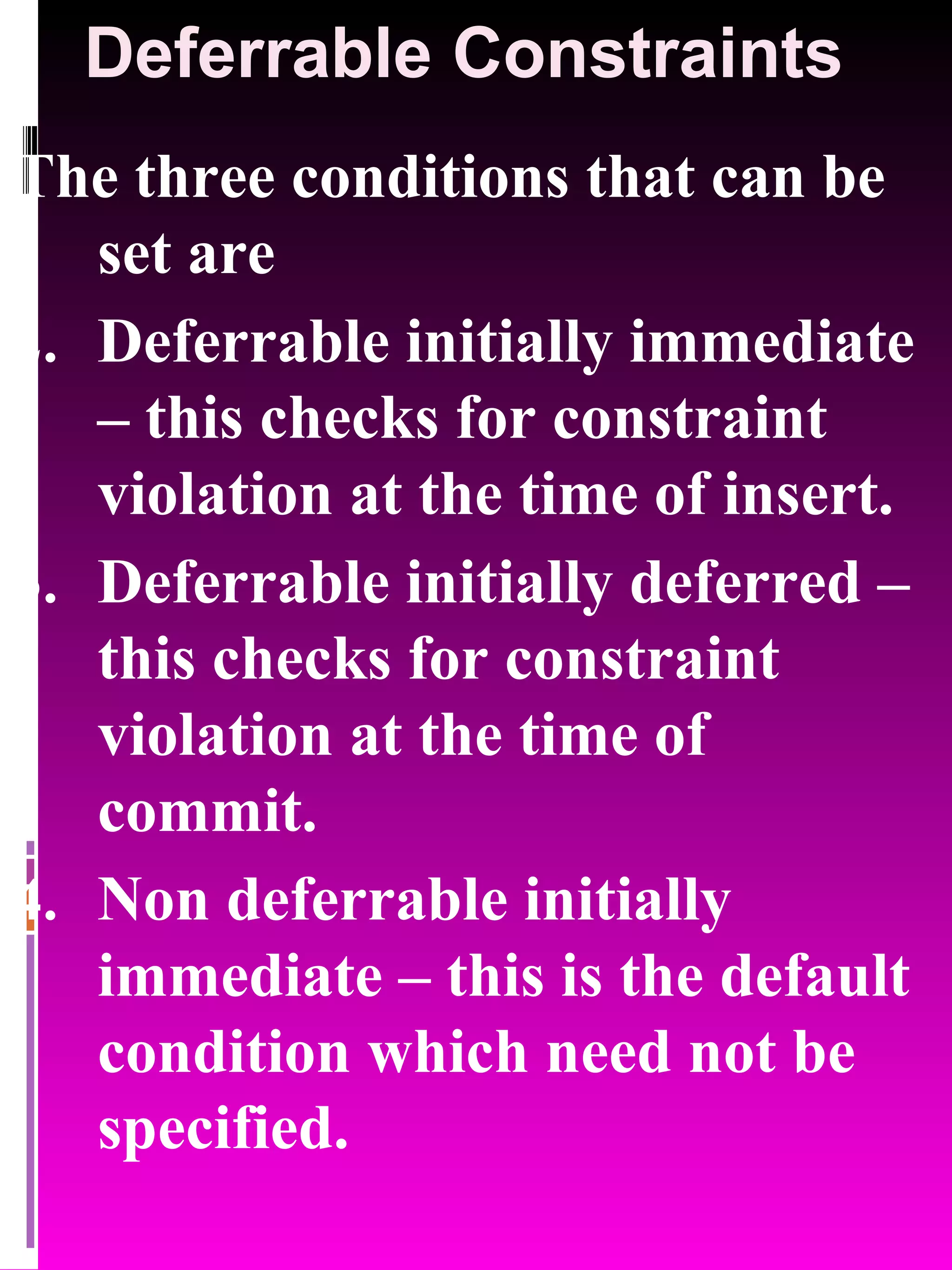 Deferrable Constraints The three conditions that can be set are Deferrable initially immediate – this checks for constraint violation at the time of insert. Deferrable initially deferred – this checks for constraint violation at the time of commit. Non deferrable initially immediate – this is the default condition which need not be specified. 