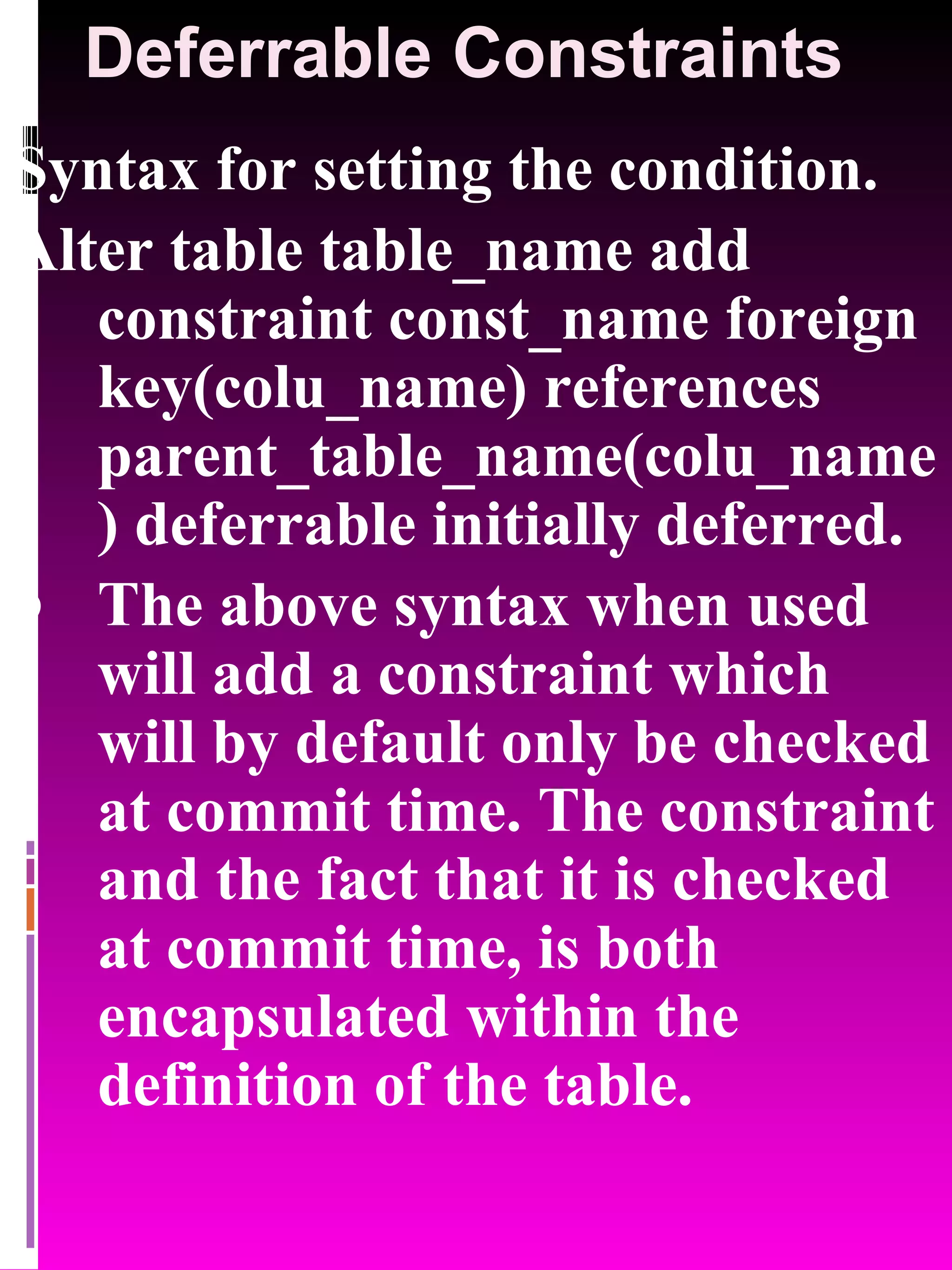 Deferrable Constraints Syntax for setting the condition. Alter table table_name add constraint const_name foreign key(colu_name) references parent_table_name(colu_name) deferrable initially deferred. The above syntax when used will add a constraint which will by default only be checked at commit time. The constraint and the fact that it is checked at commit time, is both encapsulated within the definition of the table. 