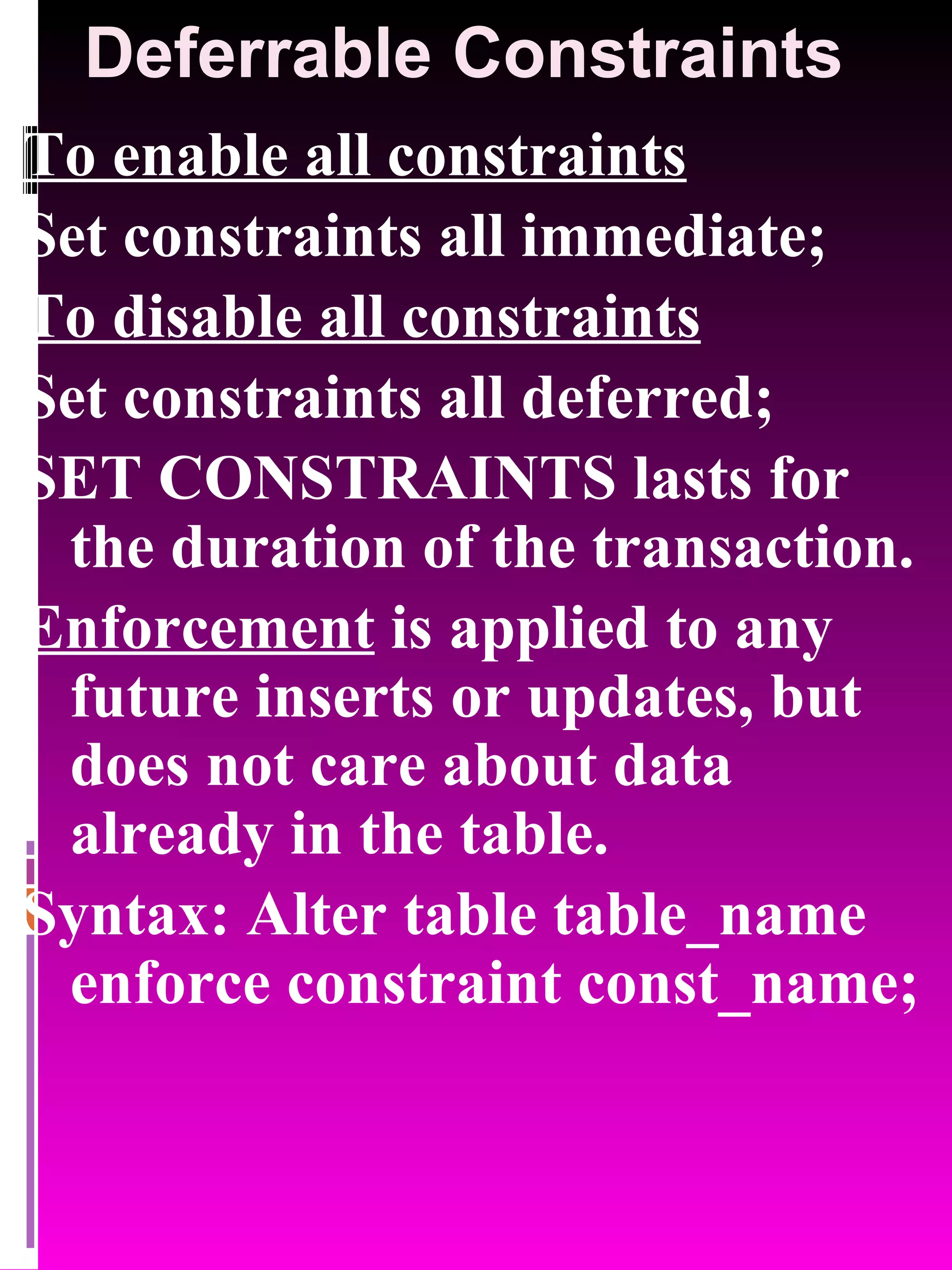 Deferrable Constraints To enable all constraints Set constraints all immediate; To disable all constraints Set constraints all deferred; SET CONSTRAINTS lasts for the duration of the transaction. Enforcement is applied to any future inserts or updates, but does not care about data already in the table. Syntax: Alter table table_name enforce constraint const_name; 