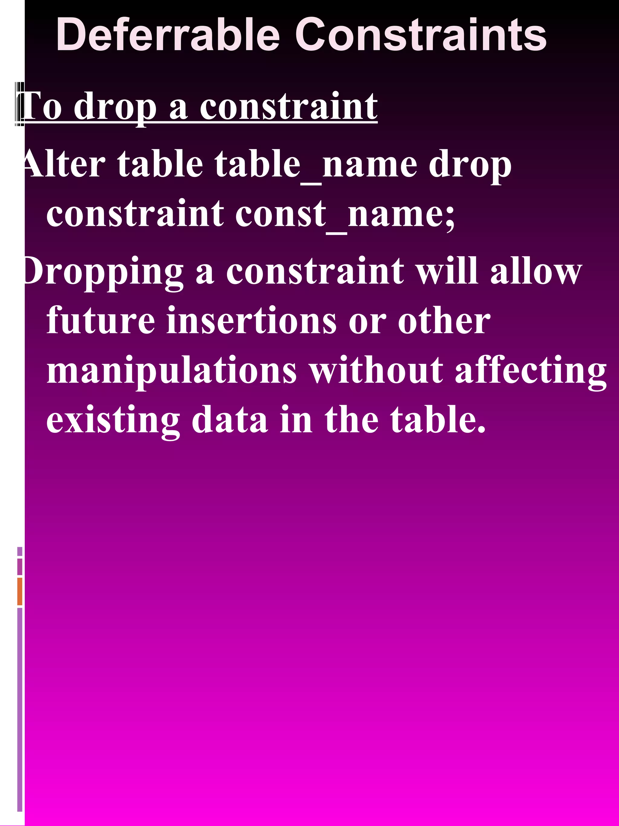 Deferrable Constraints To drop a constraint Alter table table_name drop constraint const_name; Dropping a constraint will allow future insertions or other manipulations without affecting existing data in the table. 
