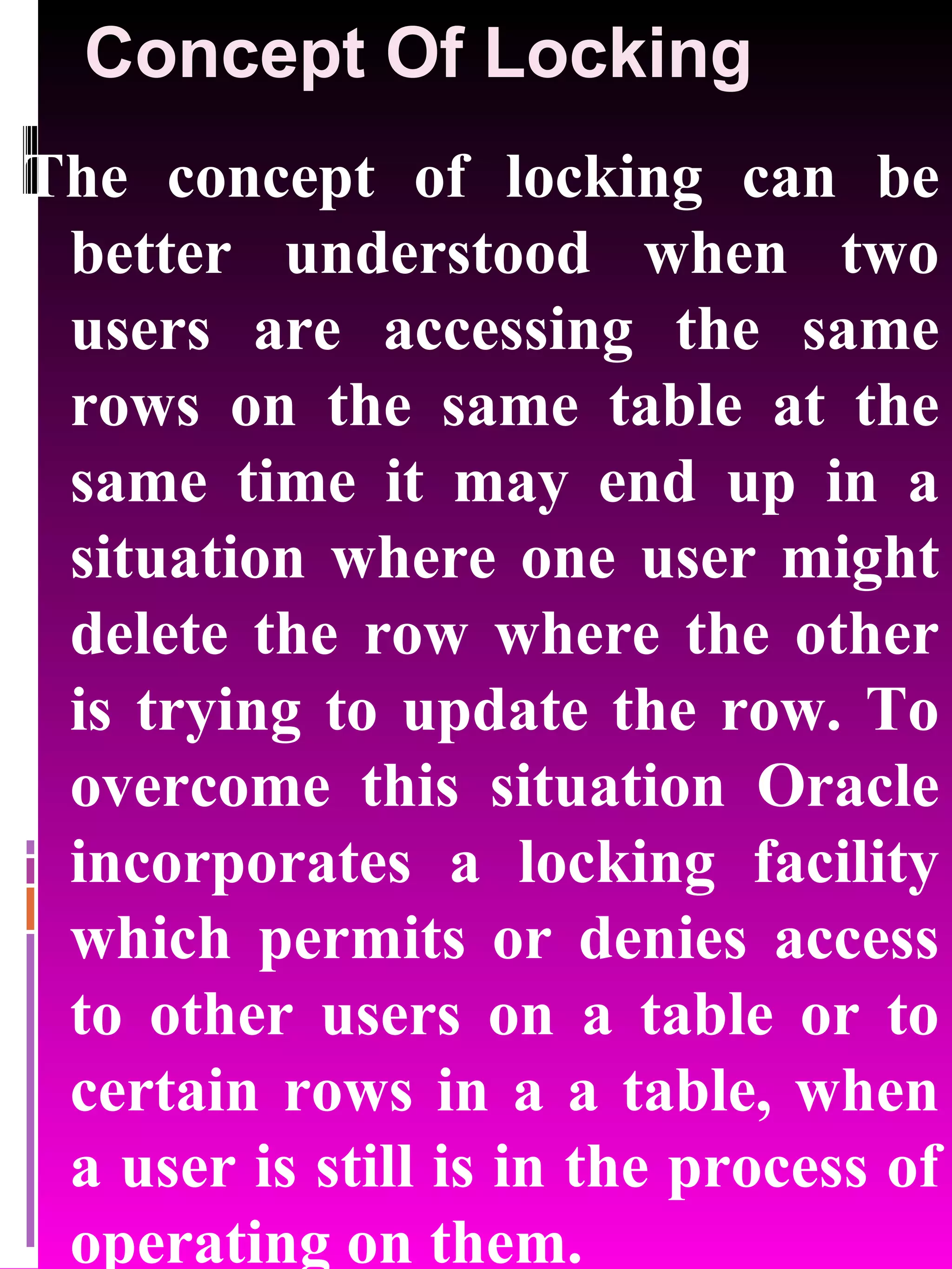 Concept Of Locking The concept of locking can be better understood when two users are accessing the same rows on the same table at the same time it may end up in a situation where one user might delete the row where the other is trying to update the row. To overcome this situation Oracle incorporates a locking facility which permits or denies access to other users on a table or to certain rows in a a table, when a user is still is in the process of operating on them. 
