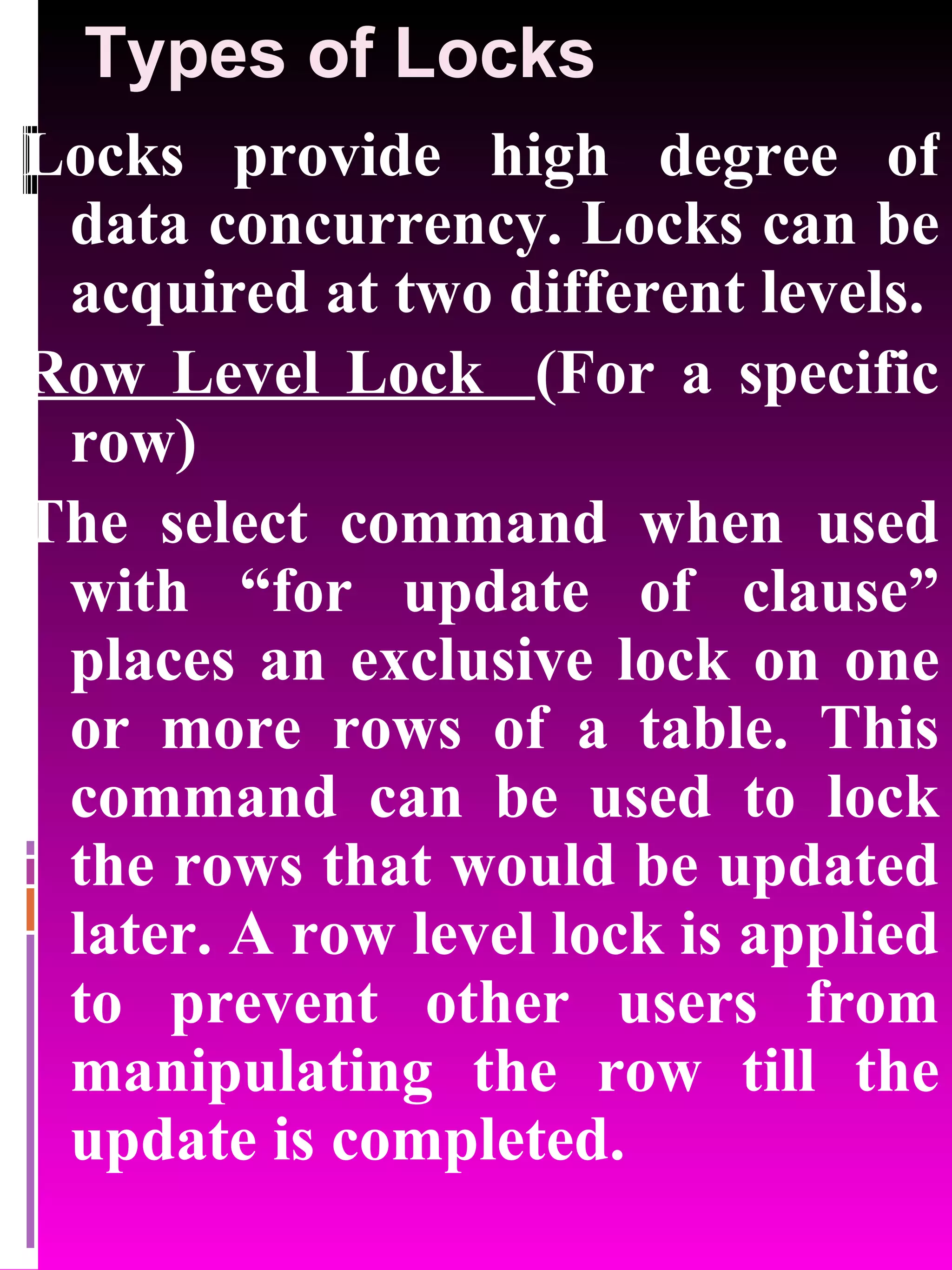 Types of Locks Locks provide high degree of data concurrency. Locks can be acquired at two different levels. Row Level Lock (For a specific row) The select command when used with “for update of clause” places an exclusive lock on one or more rows of a table. This command can be used to lock the rows that would be updated later. A row level lock is applied to prevent other users from manipulating the row till the update is completed. 
