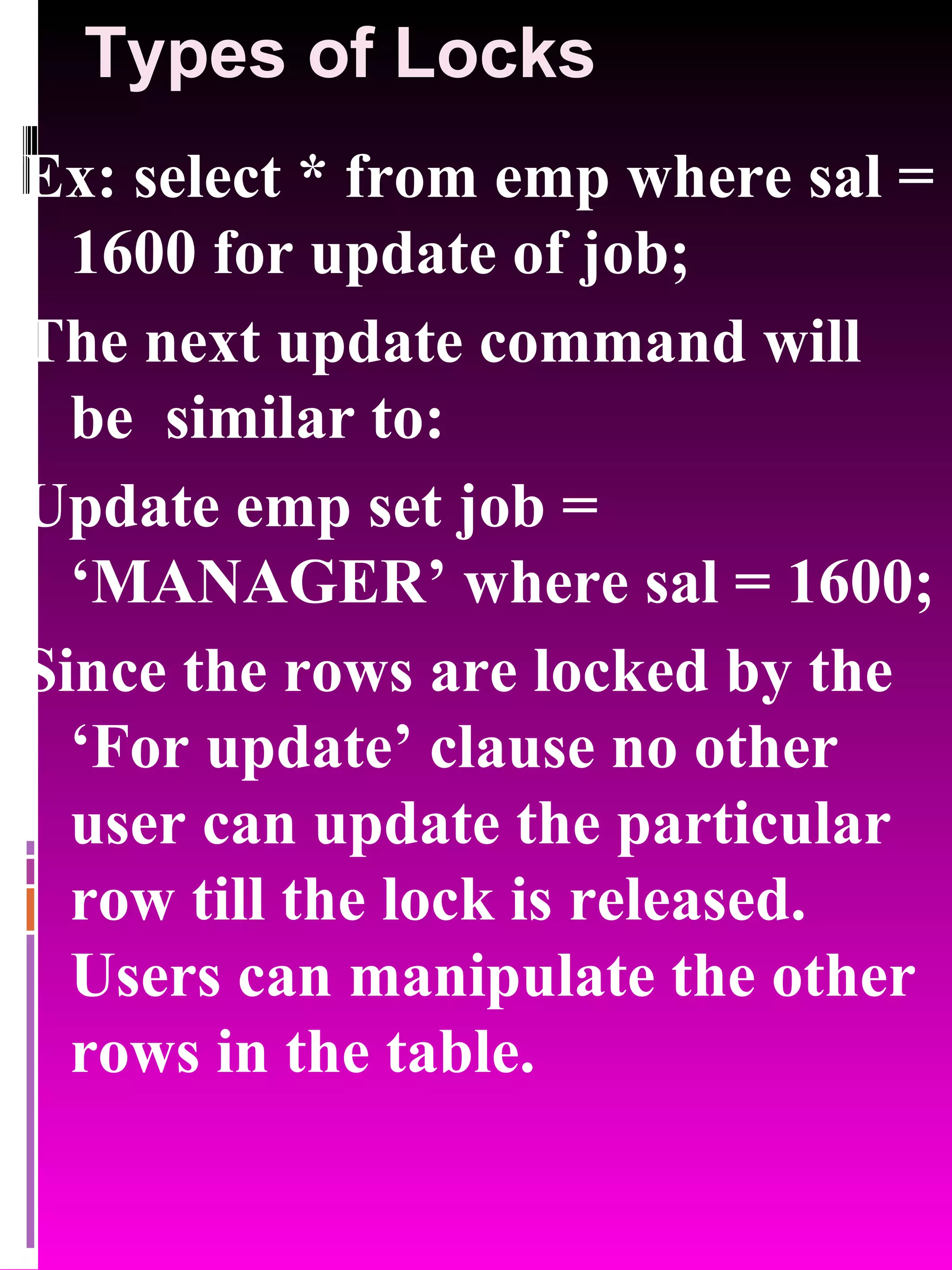Types of Locks Ex: select * from emp where sal = 1600 for update of job; The next update command will be similar to: Update emp set job = ‘MANAGER’ where sal = 1600; Since the rows are locked by the ‘For update’ clause no other user can update the particular row till the lock is released. Users can manipulate the other rows in the table. 