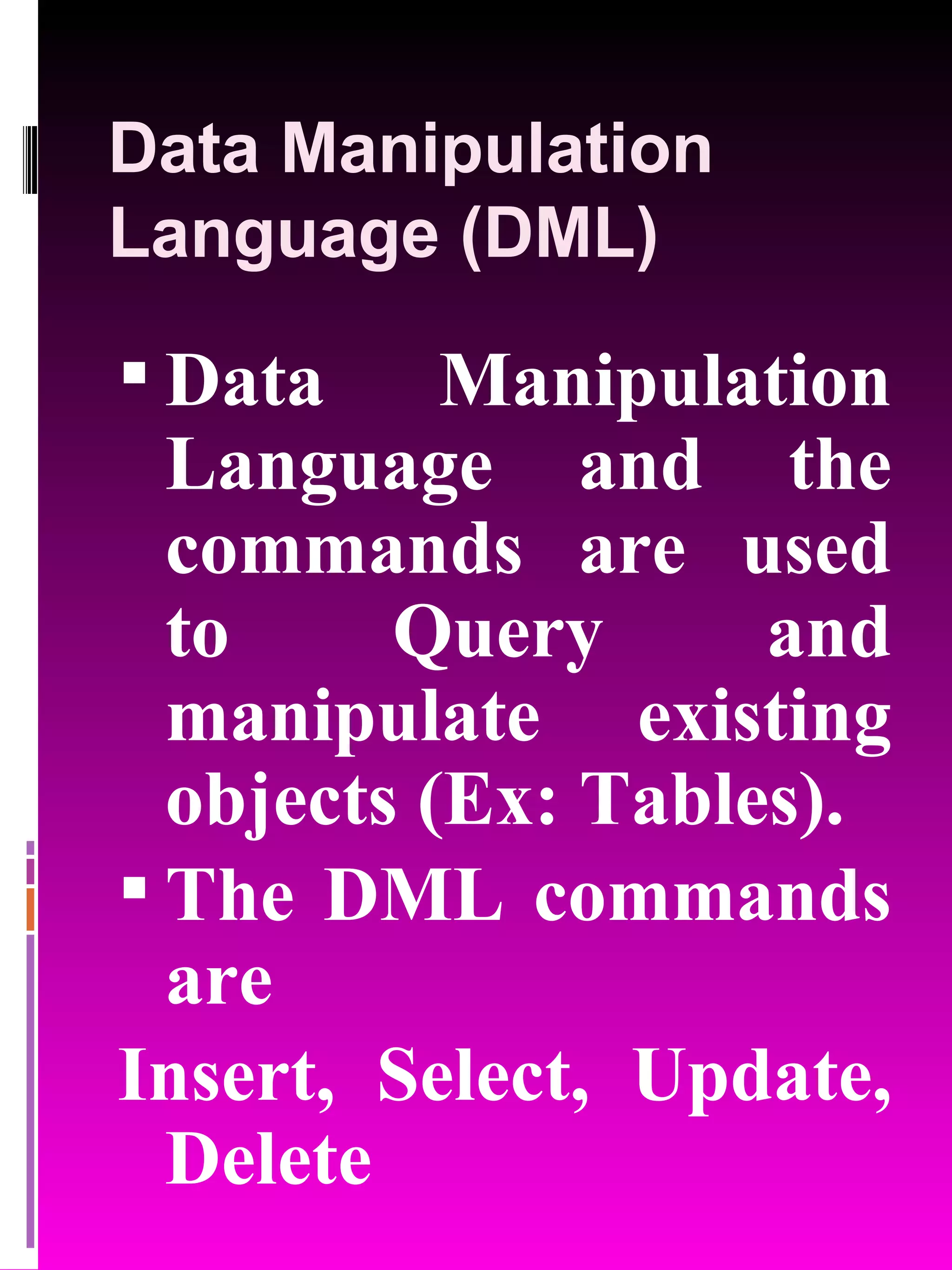 Data Manipulation Language (DML) Data Manipulation Language and the commands are used to Query and manipulate existing objects (Ex: Tables). The DML commands are Insert, Select, Update, Delete 