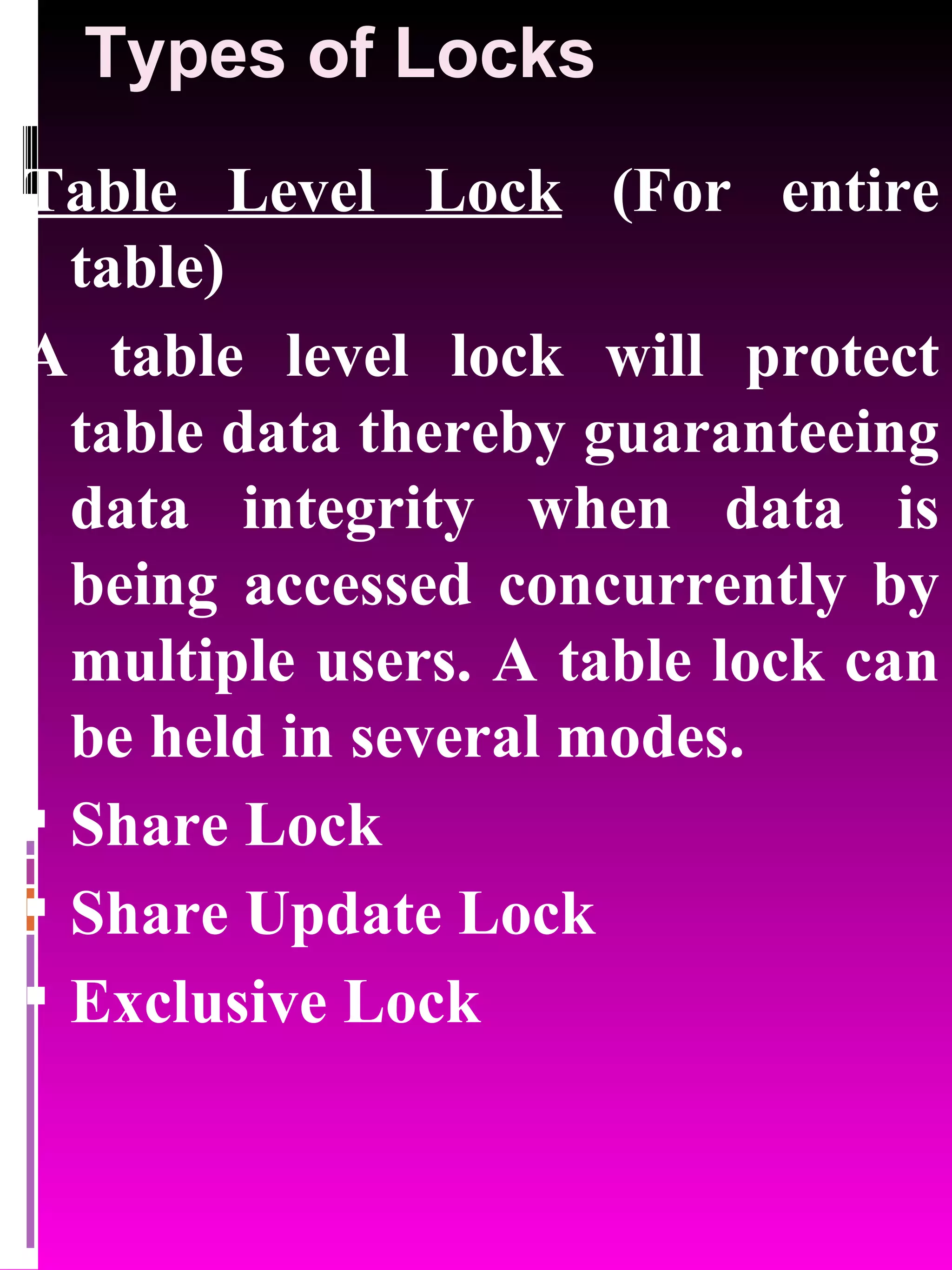 Types of Locks Table Level Lock (For entire table) A table level lock will protect table data thereby guaranteeing data integrity when data is being accessed concurrently by multiple users. A table lock can be held in several modes. Share Lock Share Update Lock Exclusive Lock 