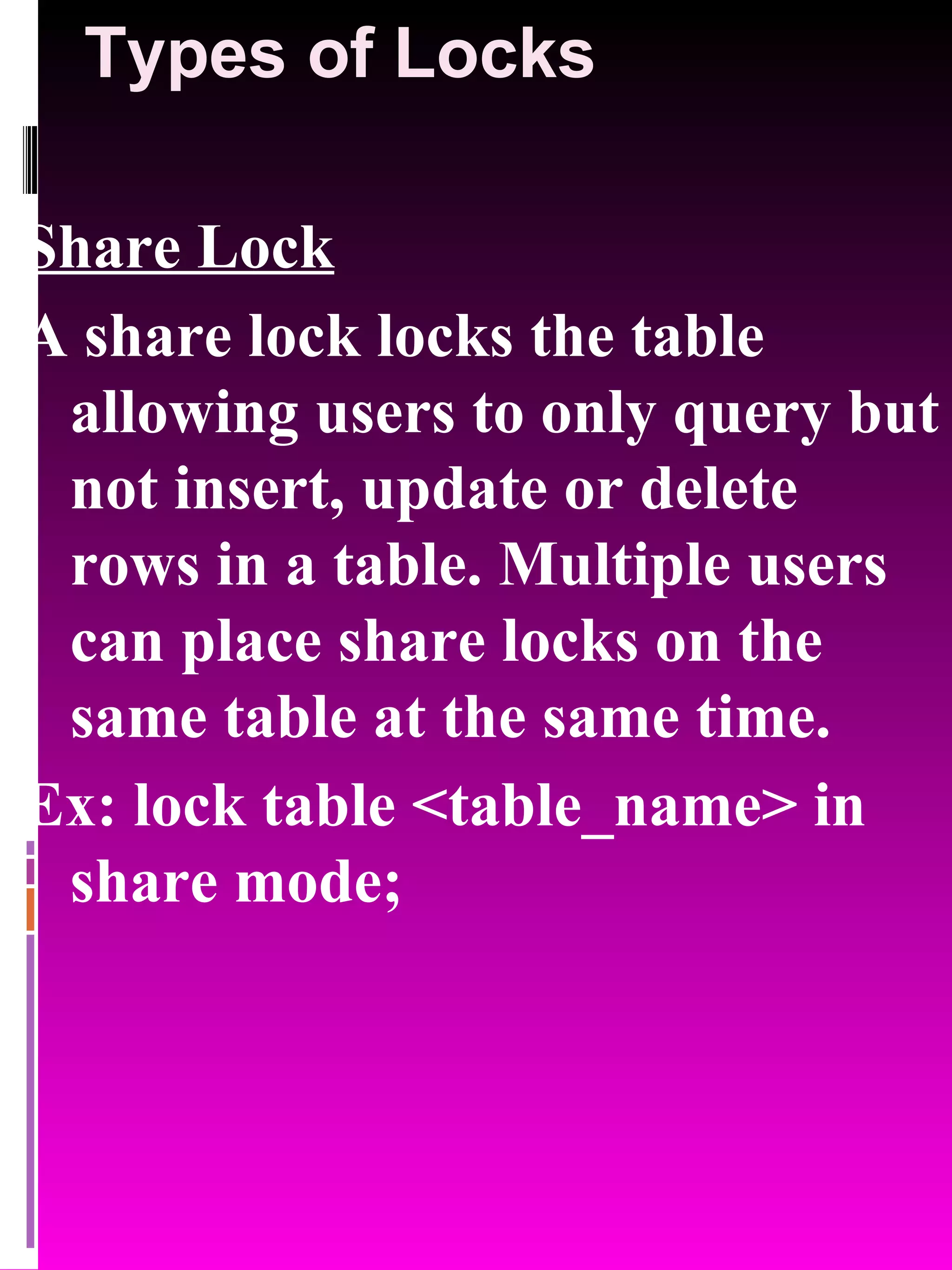 Types of Locks Share Lock A share lock locks the table allowing users to only query but not insert, update or delete rows in a table. Multiple users can place share locks on the same table at the same time. Ex: lock table <table_name> in share mode; 