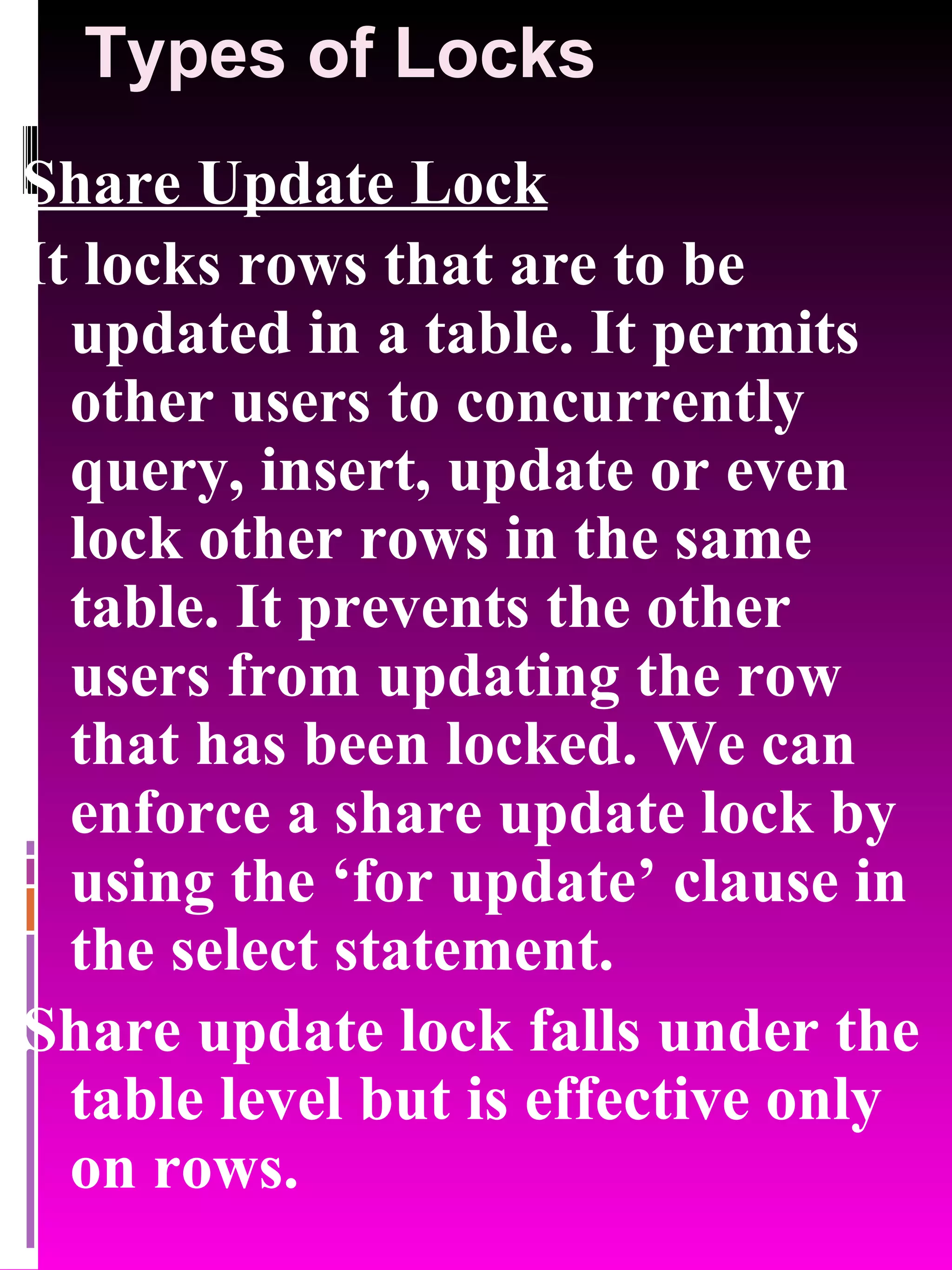 Types of Locks Share Update Lock It locks rows that are to be updated in a table. It permits other users to concurrently query, insert, update or even lock other rows in the same table. It prevents the other users from updating the row that has been locked. We can enforce a share update lock by using the ‘for update’ clause in the select statement. Share update lock falls under the table level but is effective only on rows. 