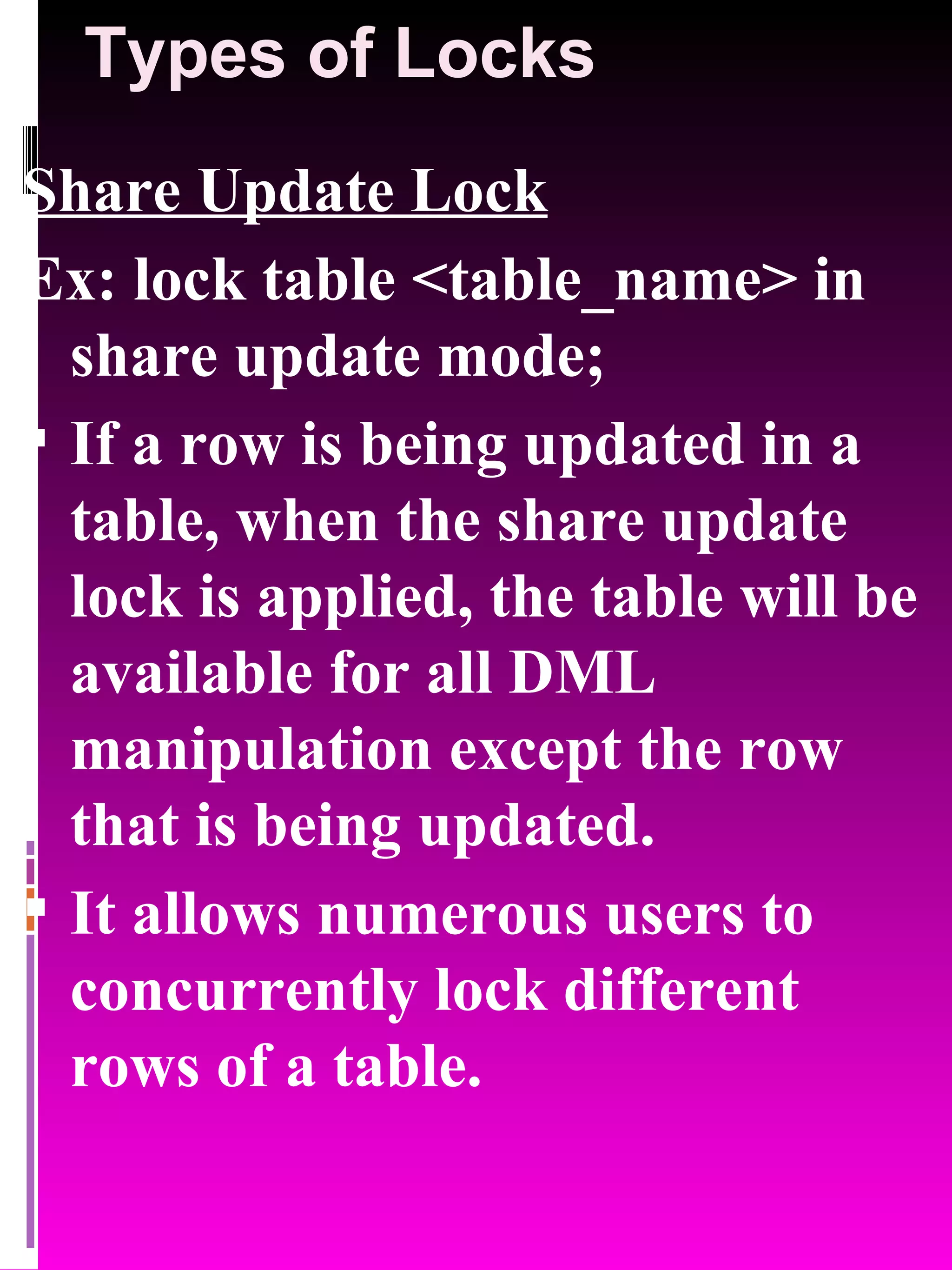 Types of Locks Share Update Lock Ex: lock table <table_name> in share update mode; If a row is being updated in a table, when the share update lock is applied, the table will be available for all DML manipulation except the row that is being updated. It allows numerous users to concurrently lock different rows of a table. 