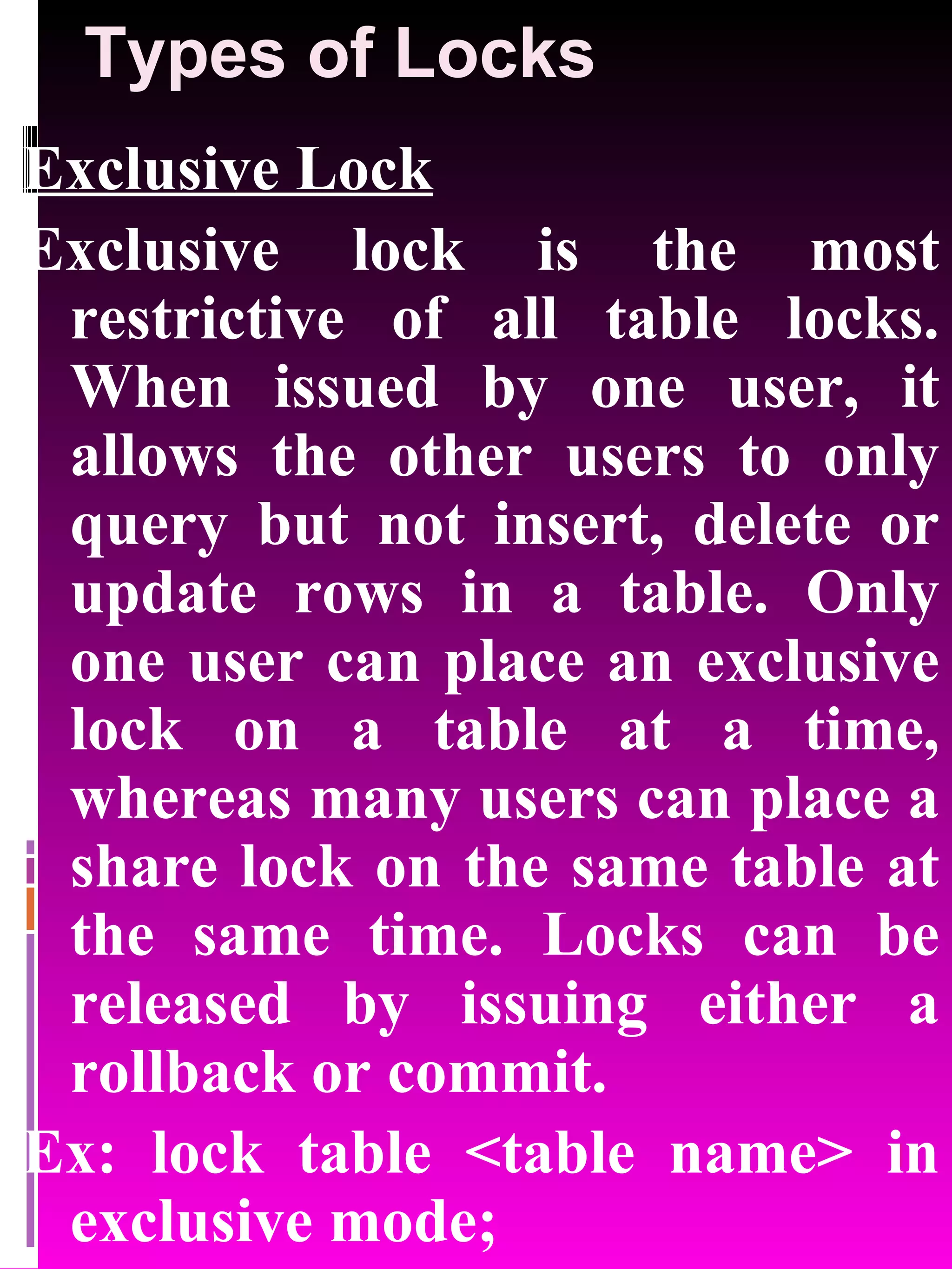 Types of Locks Exclusive Lock Exclusive lock is the most restrictive of all table locks. When issued by one user, it allows the other users to only query but not insert, delete or update rows in a table. Only one user can place an exclusive lock on a table at a time, whereas many users can place a share lock on the same table at the same time. Locks can be released by issuing either a rollback or commit. Ex: lock table <table name> in exclusive mode; 